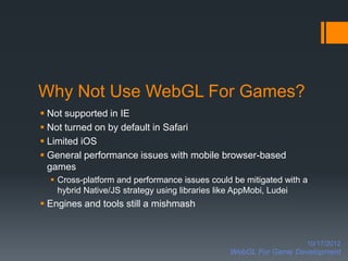 Why Not Use WebGL For Games?
 Not supported in IE
 Not turned on by default in Safari
 Limited iOS
 General performance issues with mobile browser-based
  games
   Cross-platform and performance issues could be mitigated with a
    hybrid Native/JS strategy using libraries like AppMobi, Ludei
 Engines and tools still a mishmash



                                                                  10/17/2012
                                               WebGL For Game Development
 