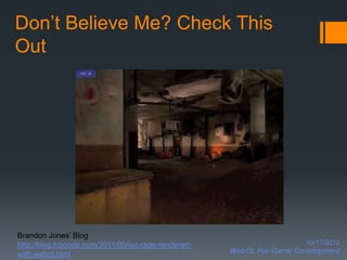Don’t Believe Me? Check This
Out




Brandon Jones’ Blog
http://blog.tojicode.com/2011/05/ios-rage-rendered-                     10/17/2012
with-webgl.html                                       WebGL For Game Development
 