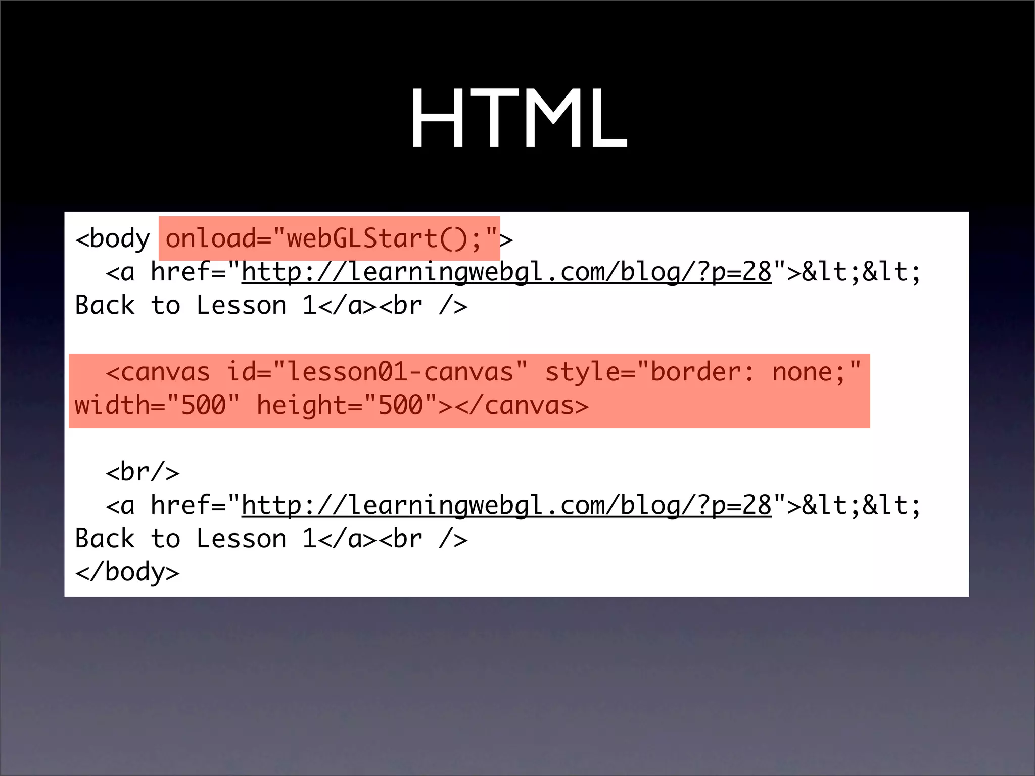 HTML
<body onload="webGLStart();">
  <a href="http://learningwebgl.com/blog/?p=28">&lt;&lt;
Back to Lesson 1</a><br />

  <canvas id="lesson01-canvas" style="border: none;"
width="500" height="500"></canvas>

  <br/>
  <a href="http://learningwebgl.com/blog/?p=28">&lt;&lt;
Back to Lesson 1</a><br />
</body>
 
