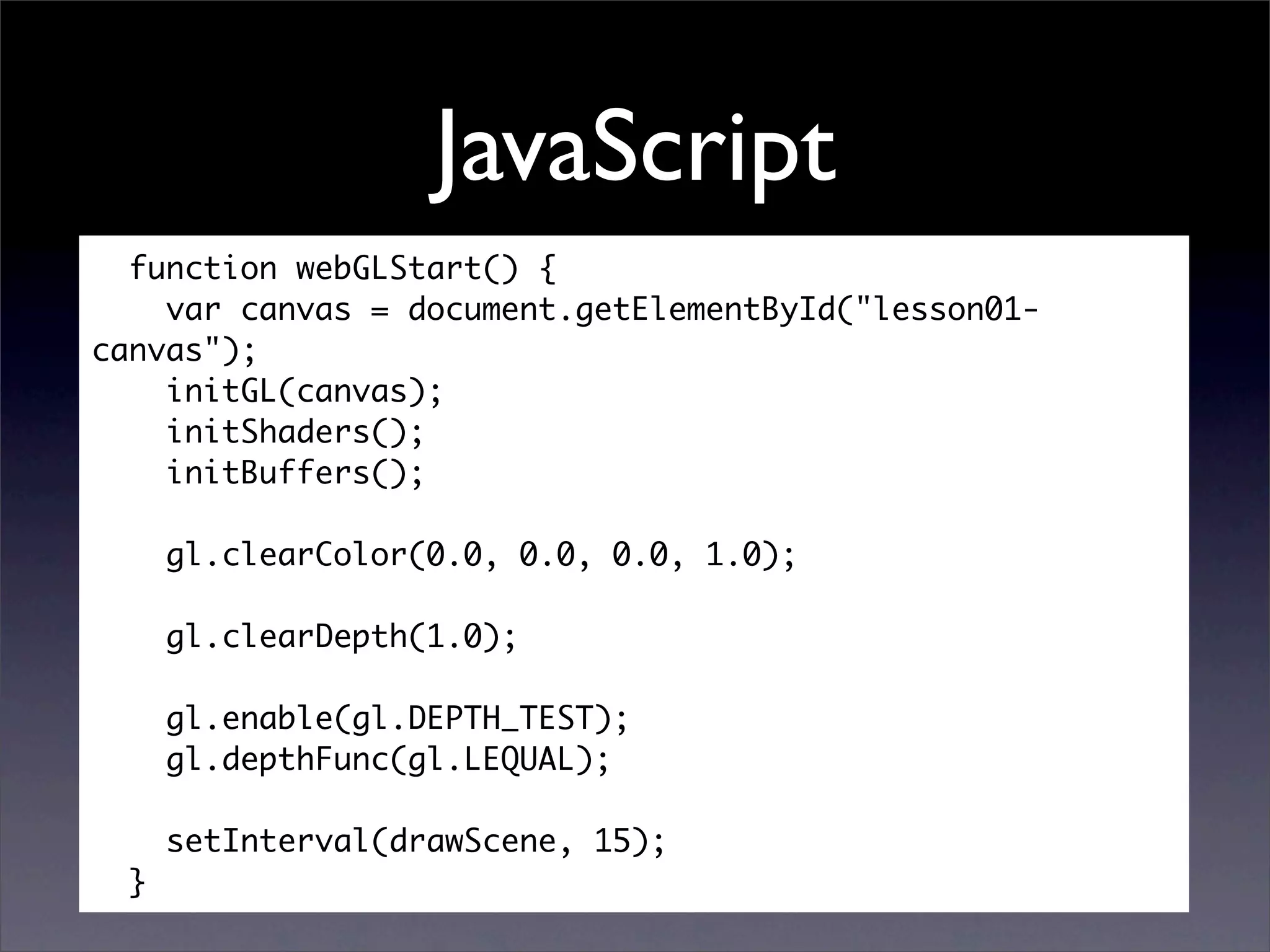 JavaScript
  function webGLStart() {
    var canvas = document.getElementById("lesson01-
canvas");
    initGL(canvas);
    initShaders();
    initBuffers();

      gl.clearColor(0.0, 0.0, 0.0, 1.0);

      gl.clearDepth(1.0);

      gl.enable(gl.DEPTH_TEST);
      gl.depthFunc(gl.LEQUAL);

      setInterval(drawScene, 15);
  }
 