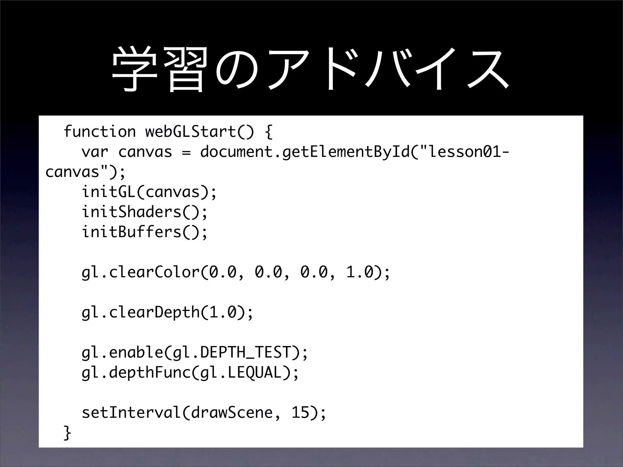 function webGLStart() {
    var canvas = document.getElementById("lesson01-
canvas");
    initGL(canvas);
    initShaders();
    initBuffers();

      gl.clearColor(0.0, 0.0, 0.0, 1.0);

      gl.clearDepth(1.0);

      gl.enable(gl.DEPTH_TEST);
      gl.depthFunc(gl.LEQUAL);

      setInterval(drawScene, 15);
  }
 