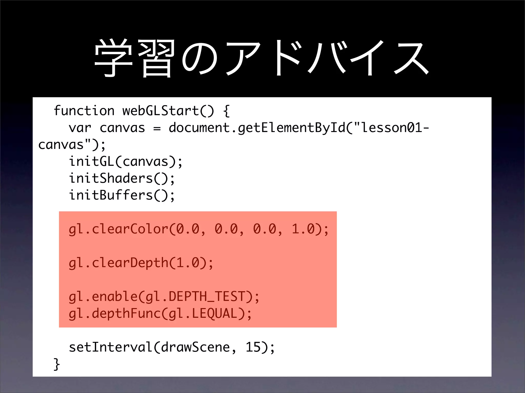 function webGLStart() {
    var canvas = document.getElementById("lesson01-
canvas");
    initGL(canvas);
    initShaders();
    initBuffers();

      gl.clearColor(0.0, 0.0, 0.0, 1.0);

      gl.clearDepth(1.0);

      gl.enable(gl.DEPTH_TEST);
      gl.depthFunc(gl.LEQUAL);

      setInterval(drawScene, 15);
  }
 