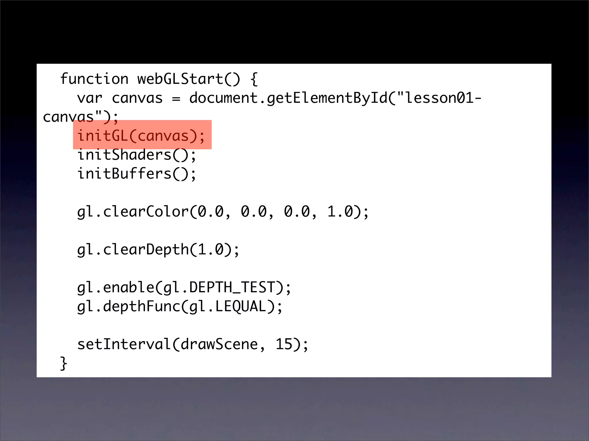 function webGLStart() {
    var canvas = document.getElementById("lesson01-
canvas");
    initGL(canvas);
    initShaders();
    initBuffers();

      gl.clearColor(0.0, 0.0, 0.0, 1.0);

      gl.clearDepth(1.0);

      gl.enable(gl.DEPTH_TEST);
      gl.depthFunc(gl.LEQUAL);

      setInterval(drawScene, 15);
  }
 