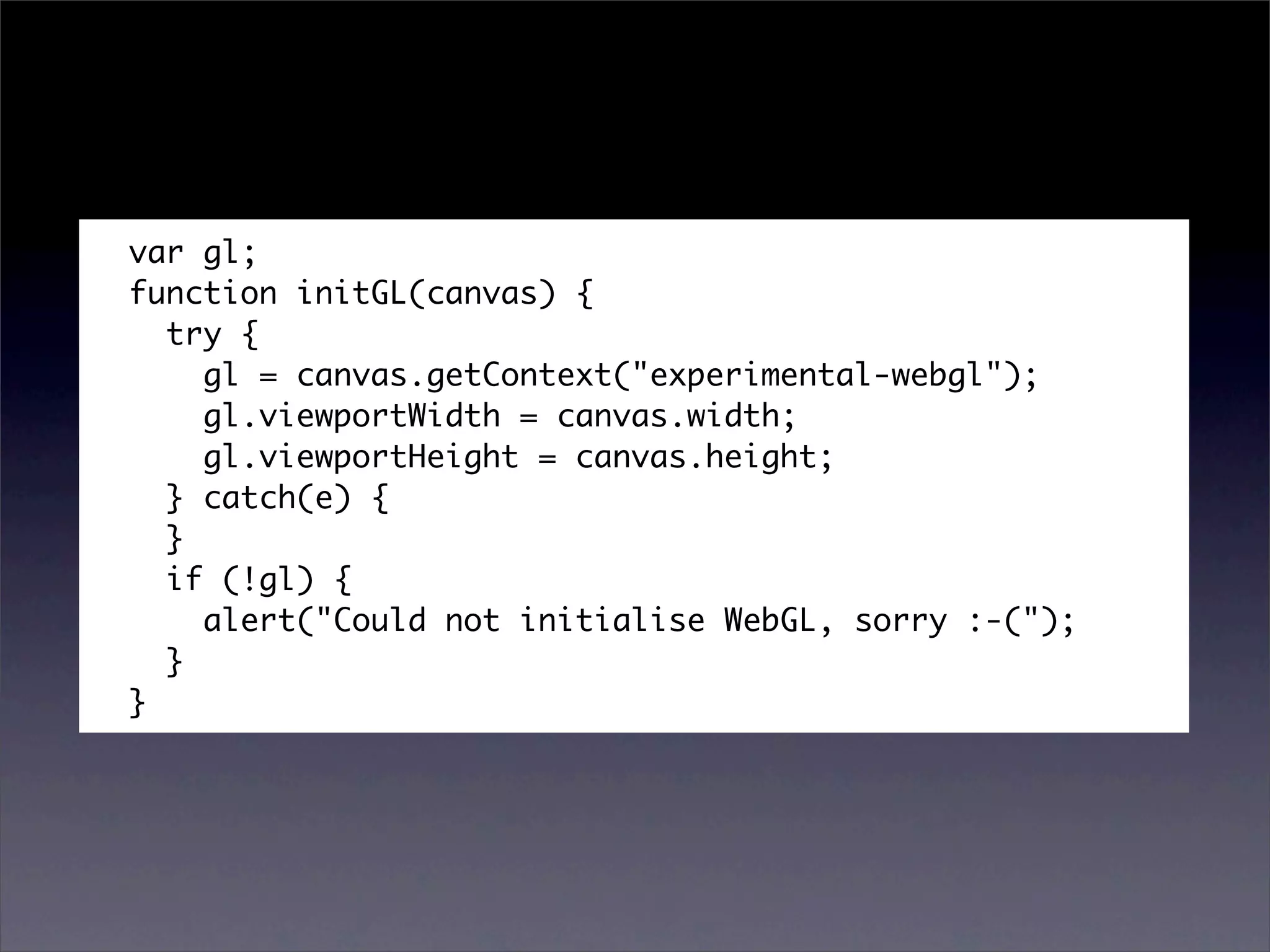 var gl;
function initGL(canvas) {
  try {
    gl = canvas.getContext("experimental-webgl");
    gl.viewportWidth = canvas.width;
    gl.viewportHeight = canvas.height;
  } catch(e) {
  }
  if (!gl) {
    alert("Could not initialise WebGL, sorry :-(");
  }
}
 