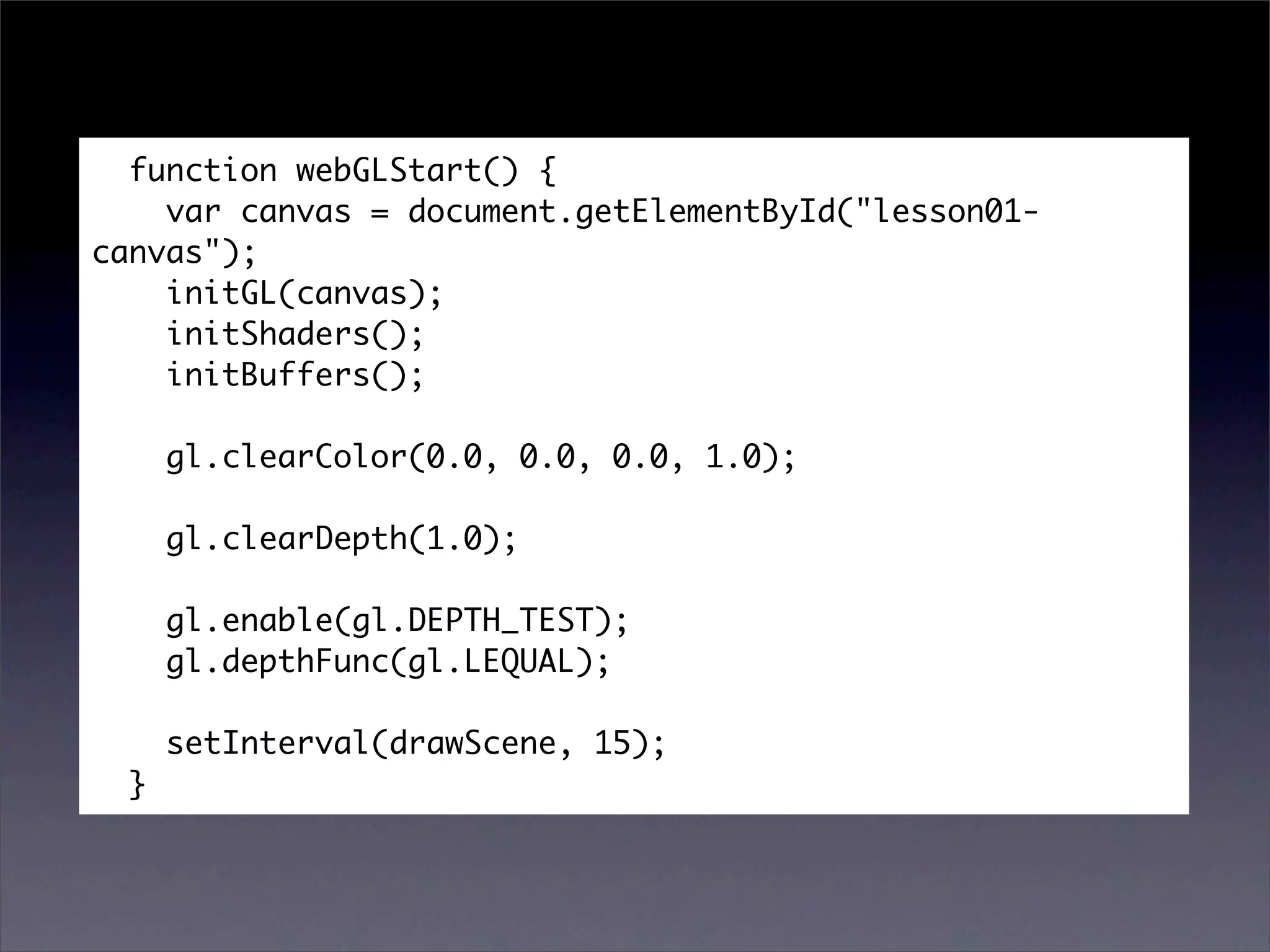 function webGLStart() {
    var canvas = document.getElementById("lesson01-
canvas");
    initGL(canvas);
    initShaders();
    initBuffers();

      gl.clearColor(0.0, 0.0, 0.0, 1.0);

      gl.clearDepth(1.0);

      gl.enable(gl.DEPTH_TEST);
      gl.depthFunc(gl.LEQUAL);

      setInterval(drawScene, 15);
  }
 