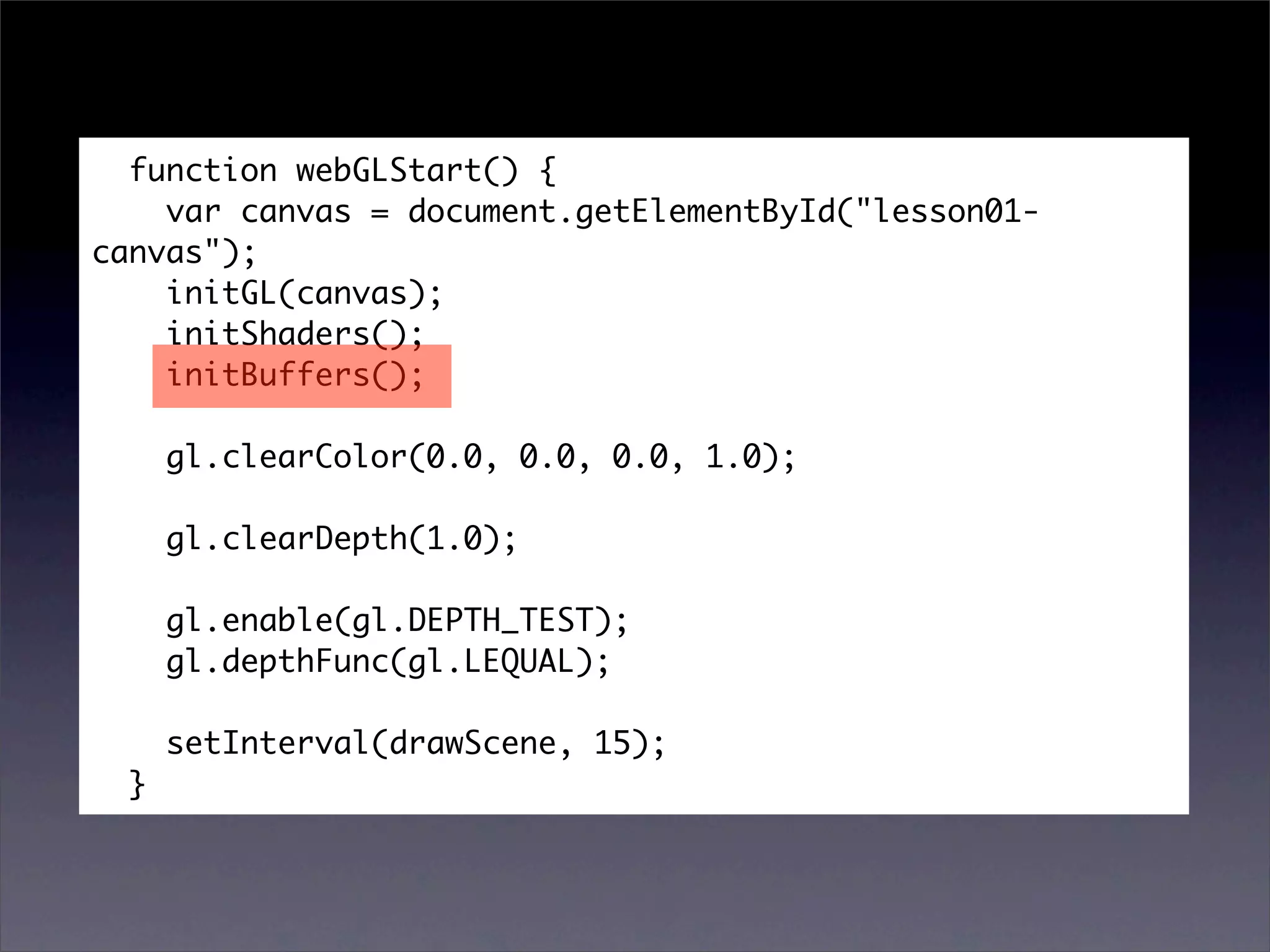 function webGLStart() {
    var canvas = document.getElementById("lesson01-
canvas");
    initGL(canvas);
    initShaders();
    initBuffers();

      gl.clearColor(0.0, 0.0, 0.0, 1.0);

      gl.clearDepth(1.0);

      gl.enable(gl.DEPTH_TEST);
      gl.depthFunc(gl.LEQUAL);

      setInterval(drawScene, 15);
  }
 