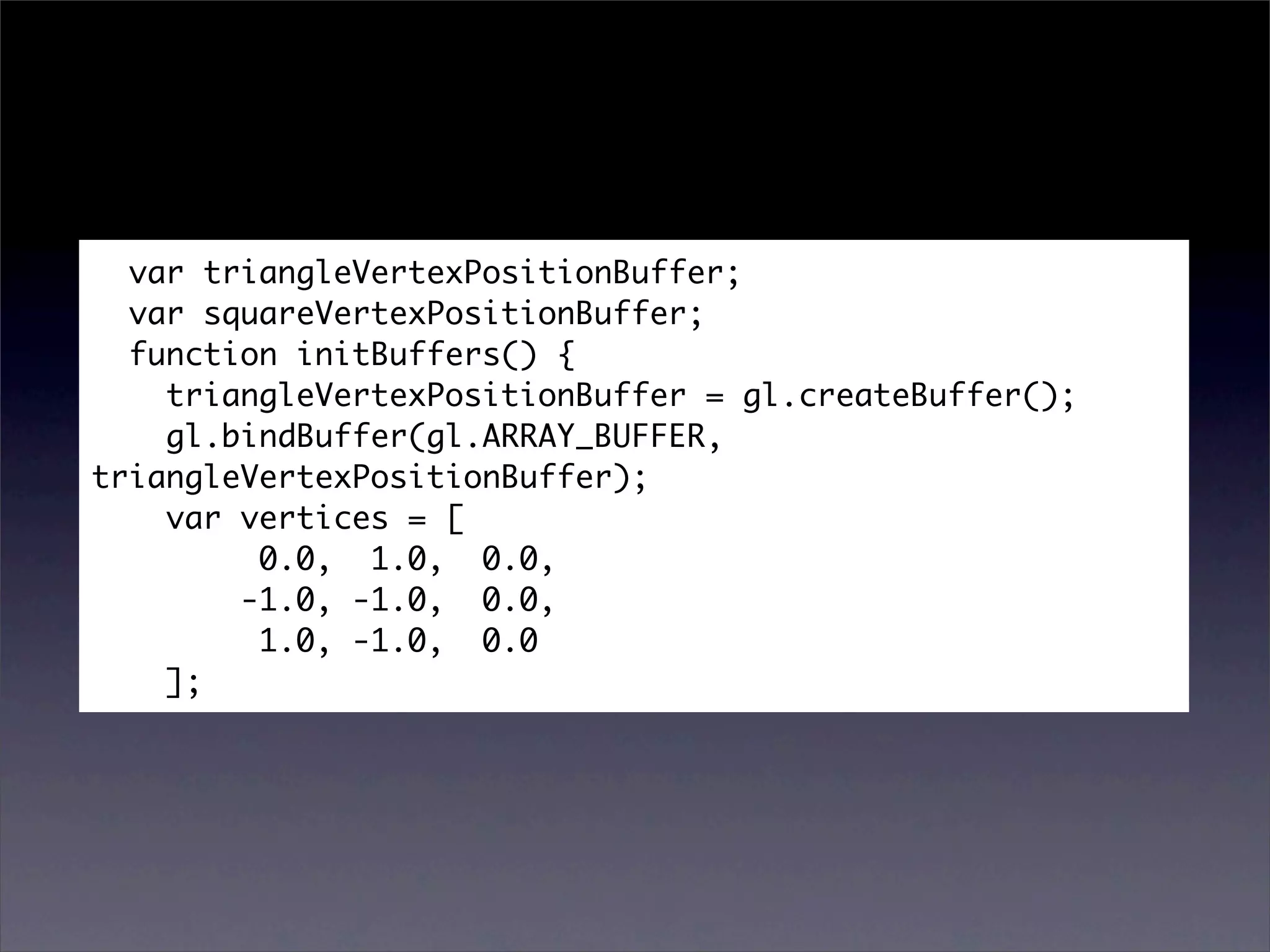 var triangleVertexPositionBuffer;
  var squareVertexPositionBuffer;
  function initBuffers() {
    triangleVertexPositionBuffer = gl.createBuffer();
    gl.bindBuffer(gl.ARRAY_BUFFER,
triangleVertexPositionBuffer);
    var vertices = [
         0.0, 1.0, 0.0,
        -1.0, -1.0, 0.0,
         1.0, -1.0, 0.0
    ];
 