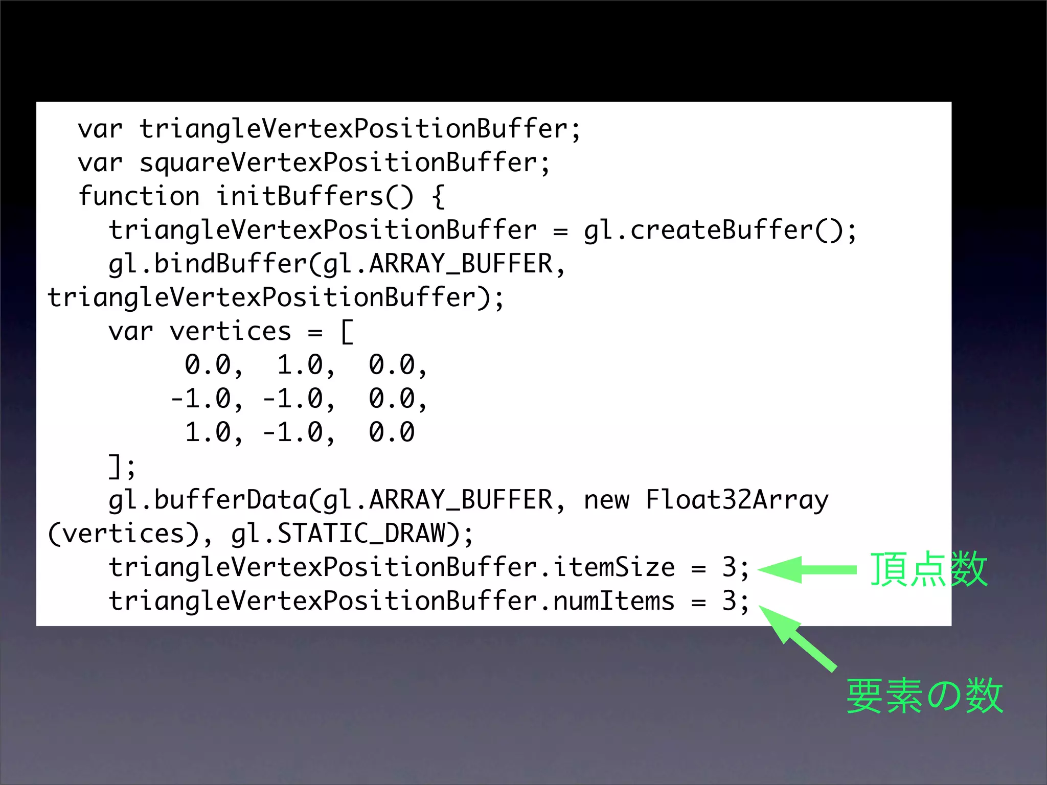 var triangleVertexPositionBuffer;
  var squareVertexPositionBuffer;
  function initBuffers() {
    triangleVertexPositionBuffer = gl.createBuffer();
    gl.bindBuffer(gl.ARRAY_BUFFER,
triangleVertexPositionBuffer);
    var vertices = [
         0.0, 1.0, 0.0,
        -1.0, -1.0, 0.0,
         1.0, -1.0, 0.0
    ];
    gl.bufferData(gl.ARRAY_BUFFER, new Float32Array
(vertices), gl.STATIC_DRAW);
    triangleVertexPositionBuffer.itemSize = 3;
    triangleVertexPositionBuffer.numItems = 3;
 