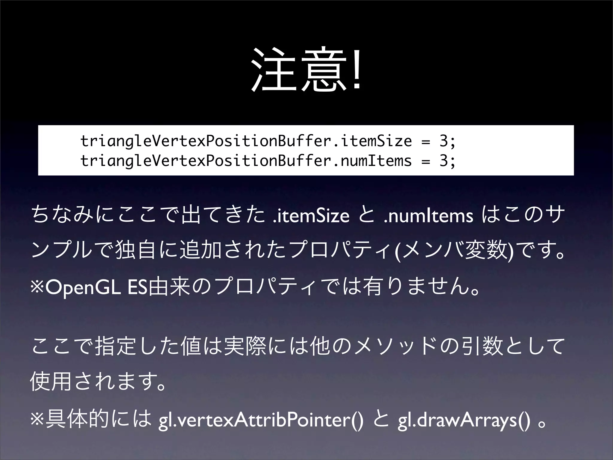 triangleVertexPositionBuffer.itemSize = 3;
    triangleVertexPositionBuffer.numItems = 3;


                          .itemSize     .numItems
                                         (           )
※OpenGL ES




※            gl.vertexAttribPointer()    gl.drawArrays()
 