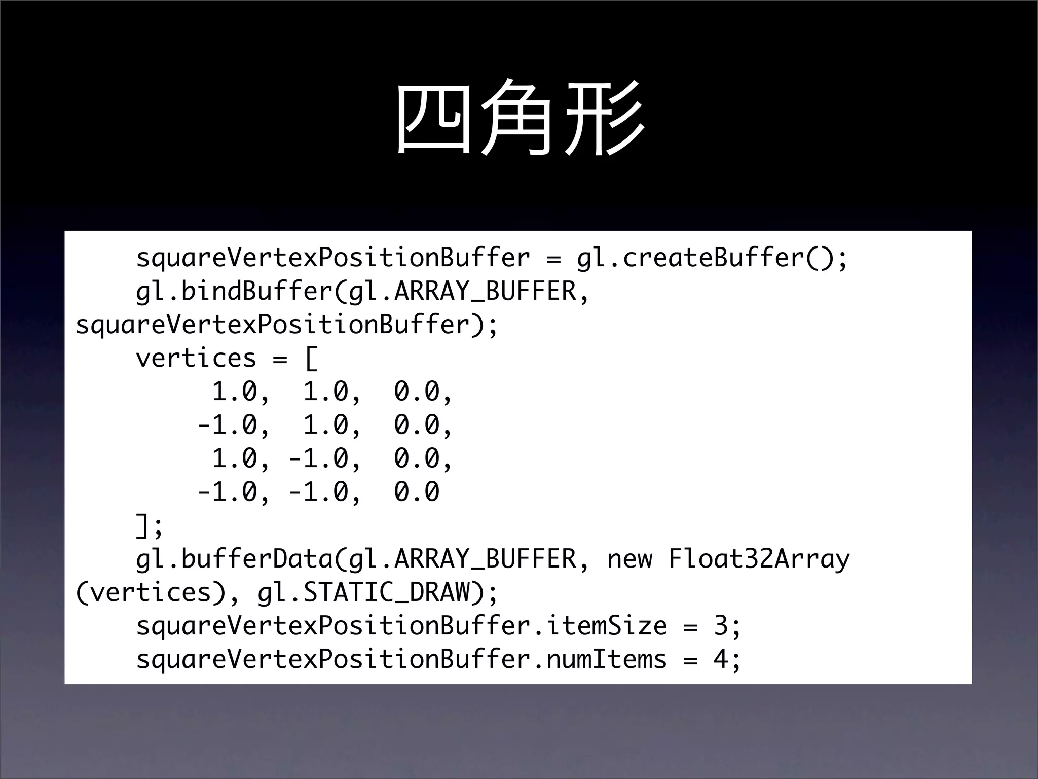 squareVertexPositionBuffer = gl.createBuffer();
    gl.bindBuffer(gl.ARRAY_BUFFER,
squareVertexPositionBuffer);
    vertices = [
         1.0, 1.0, 0.0,
        -1.0, 1.0, 0.0,
         1.0, -1.0, 0.0,
        -1.0, -1.0, 0.0
    ];
    gl.bufferData(gl.ARRAY_BUFFER, new Float32Array
(vertices), gl.STATIC_DRAW);
    squareVertexPositionBuffer.itemSize = 3;
    squareVertexPositionBuffer.numItems = 4;
 
