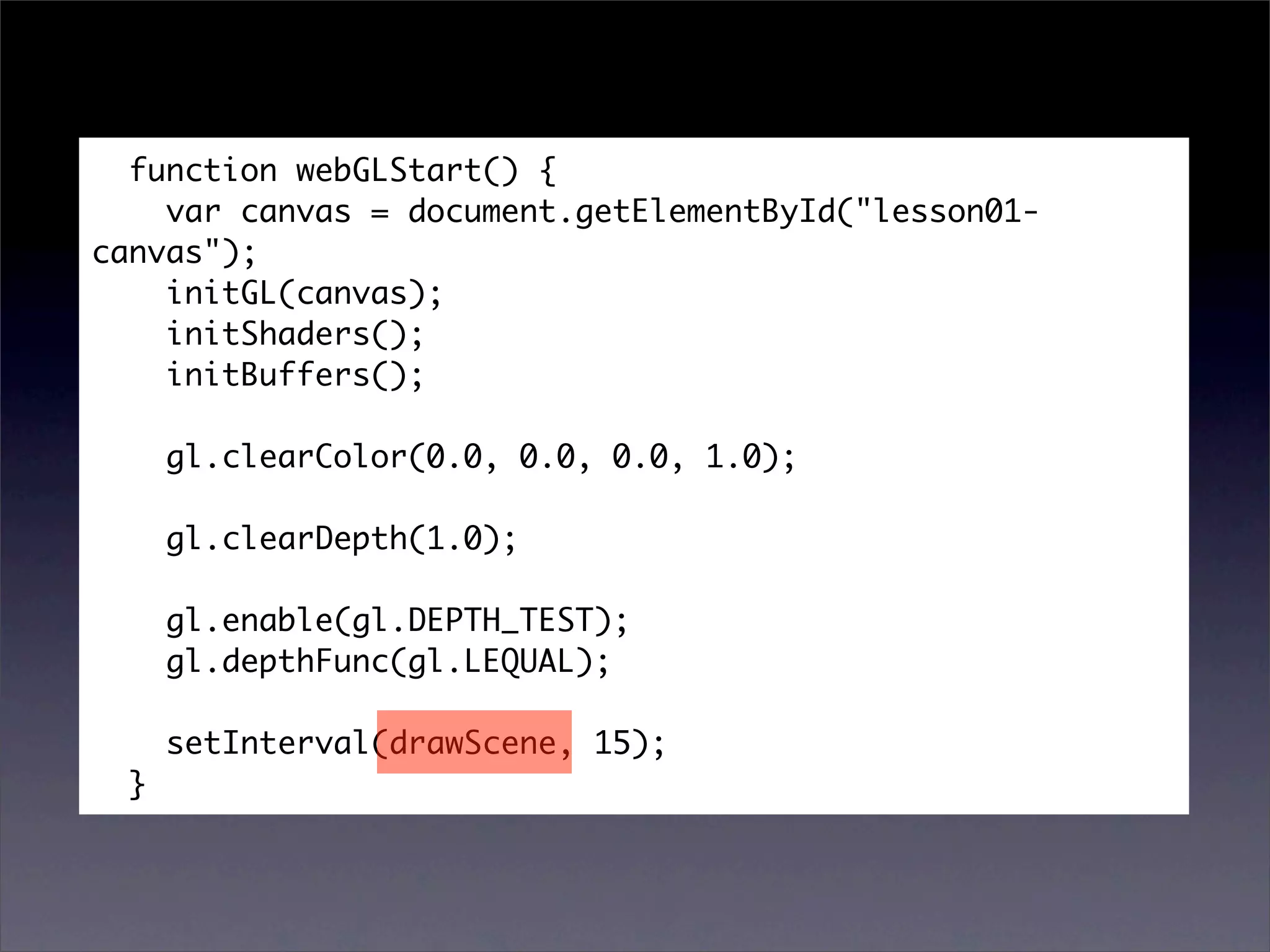 function webGLStart() {
    var canvas = document.getElementById("lesson01-
canvas");
    initGL(canvas);
    initShaders();
    initBuffers();

      gl.clearColor(0.0, 0.0, 0.0, 1.0);

      gl.clearDepth(1.0);

      gl.enable(gl.DEPTH_TEST);
      gl.depthFunc(gl.LEQUAL);

      setInterval(drawScene, 15);
  }
 