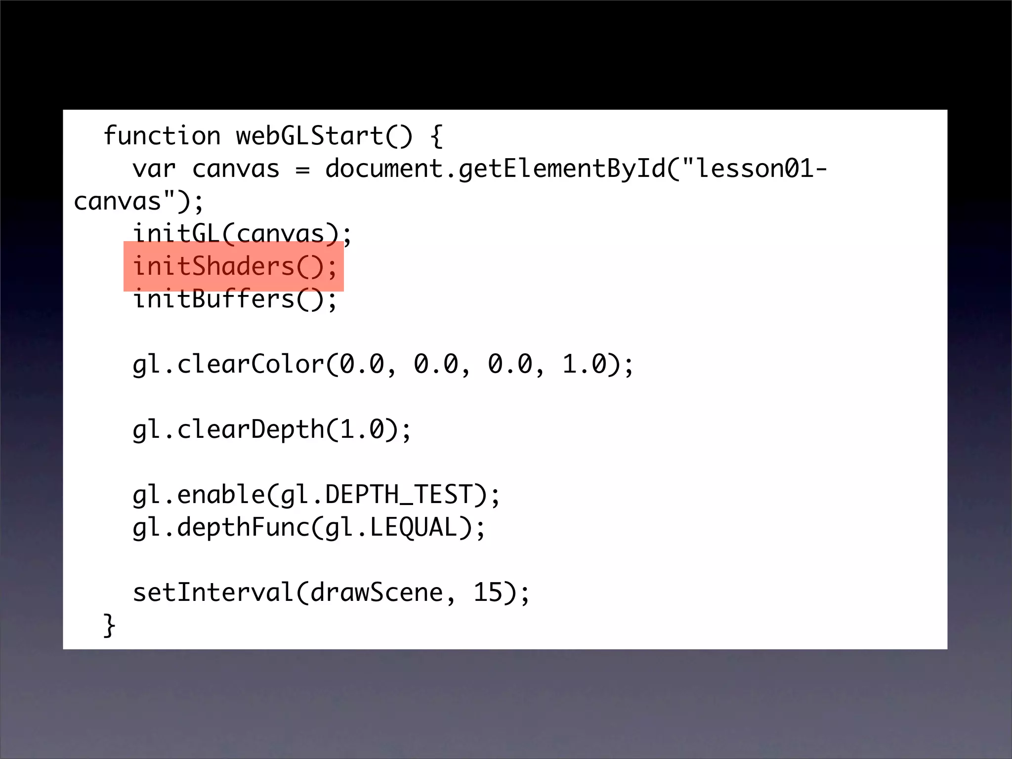 function webGLStart() {
    var canvas = document.getElementById("lesson01-
canvas");
    initGL(canvas);
    initShaders();
    initBuffers();

      gl.clearColor(0.0, 0.0, 0.0, 1.0);

      gl.clearDepth(1.0);

      gl.enable(gl.DEPTH_TEST);
      gl.depthFunc(gl.LEQUAL);

      setInterval(drawScene, 15);
  }
 