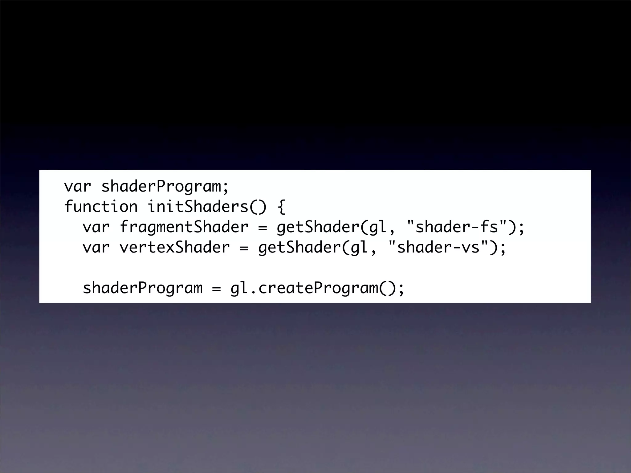 var shaderProgram;
function initShaders() {
  var fragmentShader = getShader(gl, "shader-fs");
  var vertexShader = getShader(gl, "shader-vs");

  shaderProgram = gl.createProgram();
 