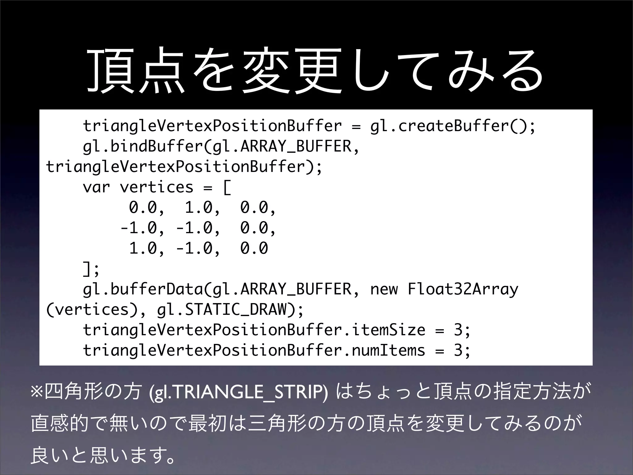 triangleVertexPositionBuffer = gl.createBuffer();
        gl.bindBuffer(gl.ARRAY_BUFFER,
    triangleVertexPositionBuffer);
        var vertices = [
             0.0, 1.0, 0.0,
            -1.0, -1.0, 0.0,
             1.0, -1.0, 0.0
        ];
        gl.bufferData(gl.ARRAY_BUFFER, new Float32Array
    (vertices), gl.STATIC_DRAW);
        triangleVertexPositionBuffer.itemSize = 3;
        triangleVertexPositionBuffer.numItems = 3;

※              (gl.TRIANGLE_STRIP)
 