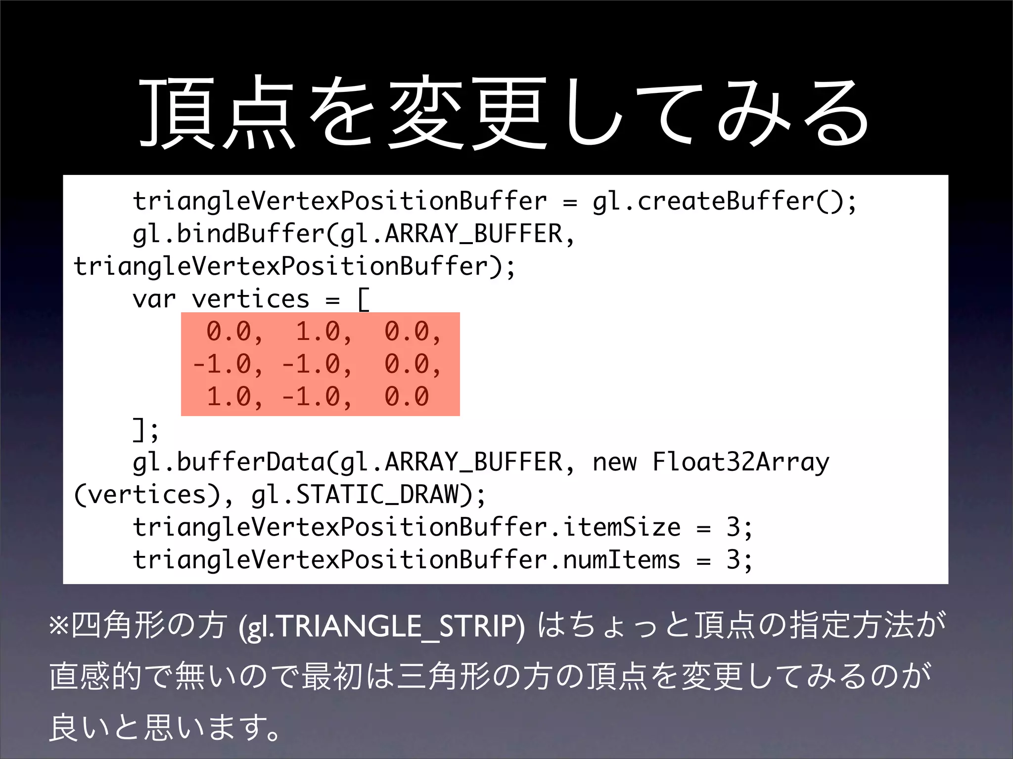triangleVertexPositionBuffer = gl.createBuffer();
        gl.bindBuffer(gl.ARRAY_BUFFER,
    triangleVertexPositionBuffer);
        var vertices = [
             0.0, 1.0, 0.0,
            -1.0, -1.0, 0.0,
             1.0, -1.0, 0.0
        ];
        gl.bufferData(gl.ARRAY_BUFFER, new Float32Array
    (vertices), gl.STATIC_DRAW);
        triangleVertexPositionBuffer.itemSize = 3;
        triangleVertexPositionBuffer.numItems = 3;

※              (gl.TRIANGLE_STRIP)
 