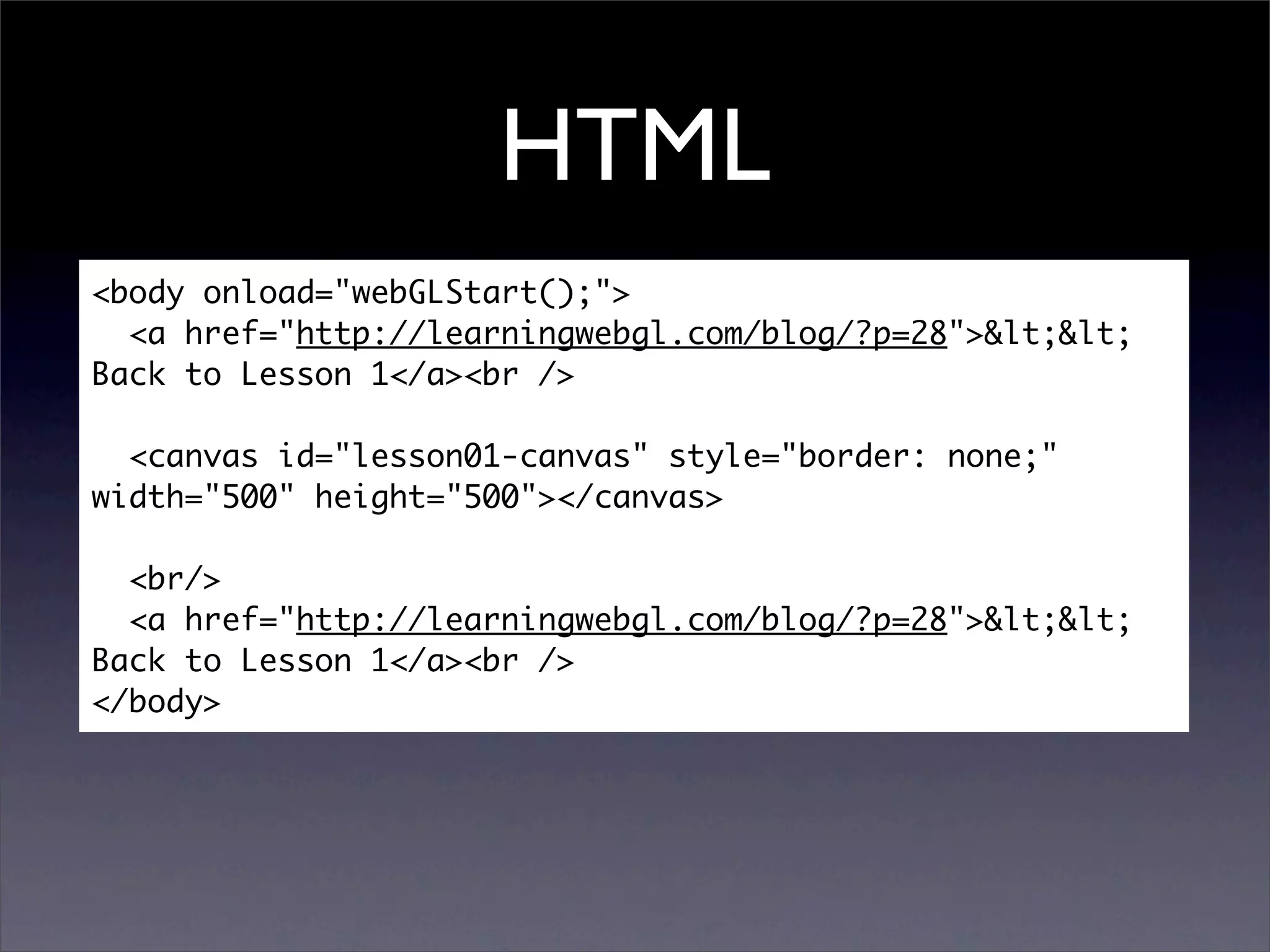 HTML
<body onload="webGLStart();">
  <a href="http://learningwebgl.com/blog/?p=28">&lt;&lt;
Back to Lesson 1</a><br />

  <canvas id="lesson01-canvas" style="border: none;"
width="500" height="500"></canvas>

  <br/>
  <a href="http://learningwebgl.com/blog/?p=28">&lt;&lt;
Back to Lesson 1</a><br />
</body>
 