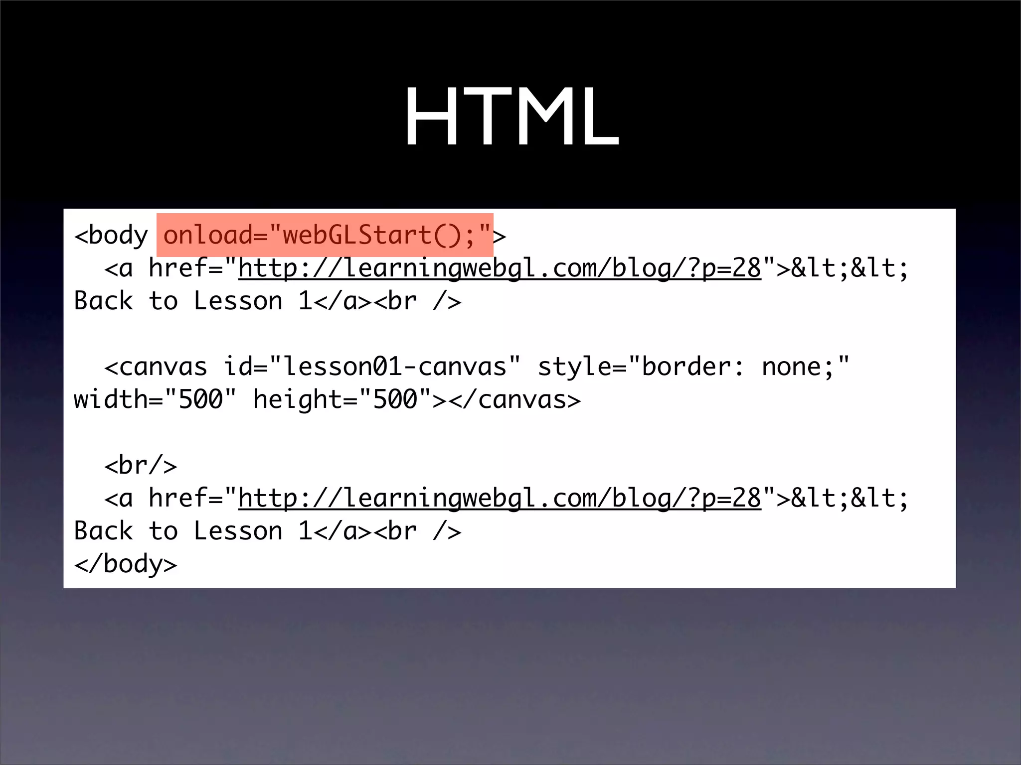 HTML
<body onload="webGLStart();">
  <a href="http://learningwebgl.com/blog/?p=28">&lt;&lt;
Back to Lesson 1</a><br />

  <canvas id="lesson01-canvas" style="border: none;"
width="500" height="500"></canvas>

  <br/>
  <a href="http://learningwebgl.com/blog/?p=28">&lt;&lt;
Back to Lesson 1</a><br />
</body>
 