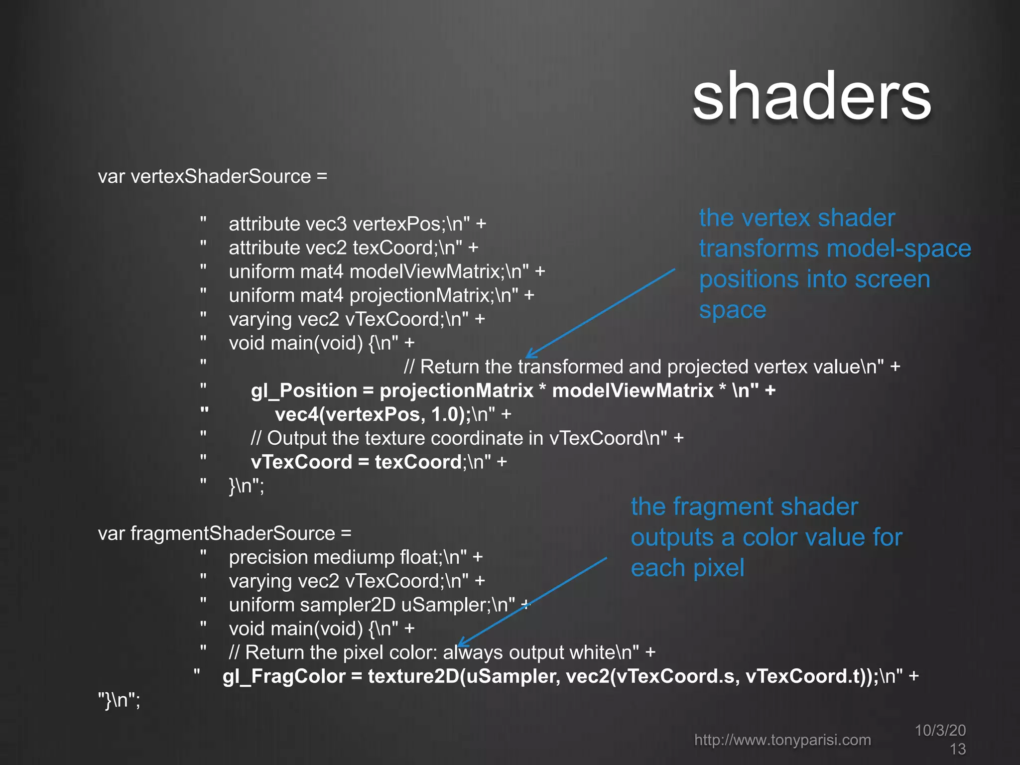 shaders
var vertexShaderSource =
" attribute vec3 vertexPos;n" +
" attribute vec2 texCoord;n" +
" uniform mat4 modelViewMatrix;n" +
" uniform mat4 projectionMatrix;n" +
" varying vec2 vTexCoord;n" +
" void main(void) {n" +
" // Return the transformed and projected vertex valuen" +
" gl_Position = projectionMatrix * modelViewMatrix * n" +
" vec4(vertexPos, 1.0);n" +
" // Output the texture coordinate in vTexCoordn" +
" vTexCoord = texCoord;n" +
" }n";
var fragmentShaderSource =
" precision mediump float;n" +
" varying vec2 vTexCoord;n" +
" uniform sampler2D uSampler;n" +
" void main(void) {n" +
" // Return the pixel color: always output whiten" +
" gl_FragColor = texture2D(uSampler, vec2(vTexCoord.s, vTexCoord.t));n" +
"}n";
the vertex shader
transforms model-space
positions into screen
space
the fragment shader
outputs a color value for
each pixel
http://www.tonyparisi.com
10/3/20
13
 