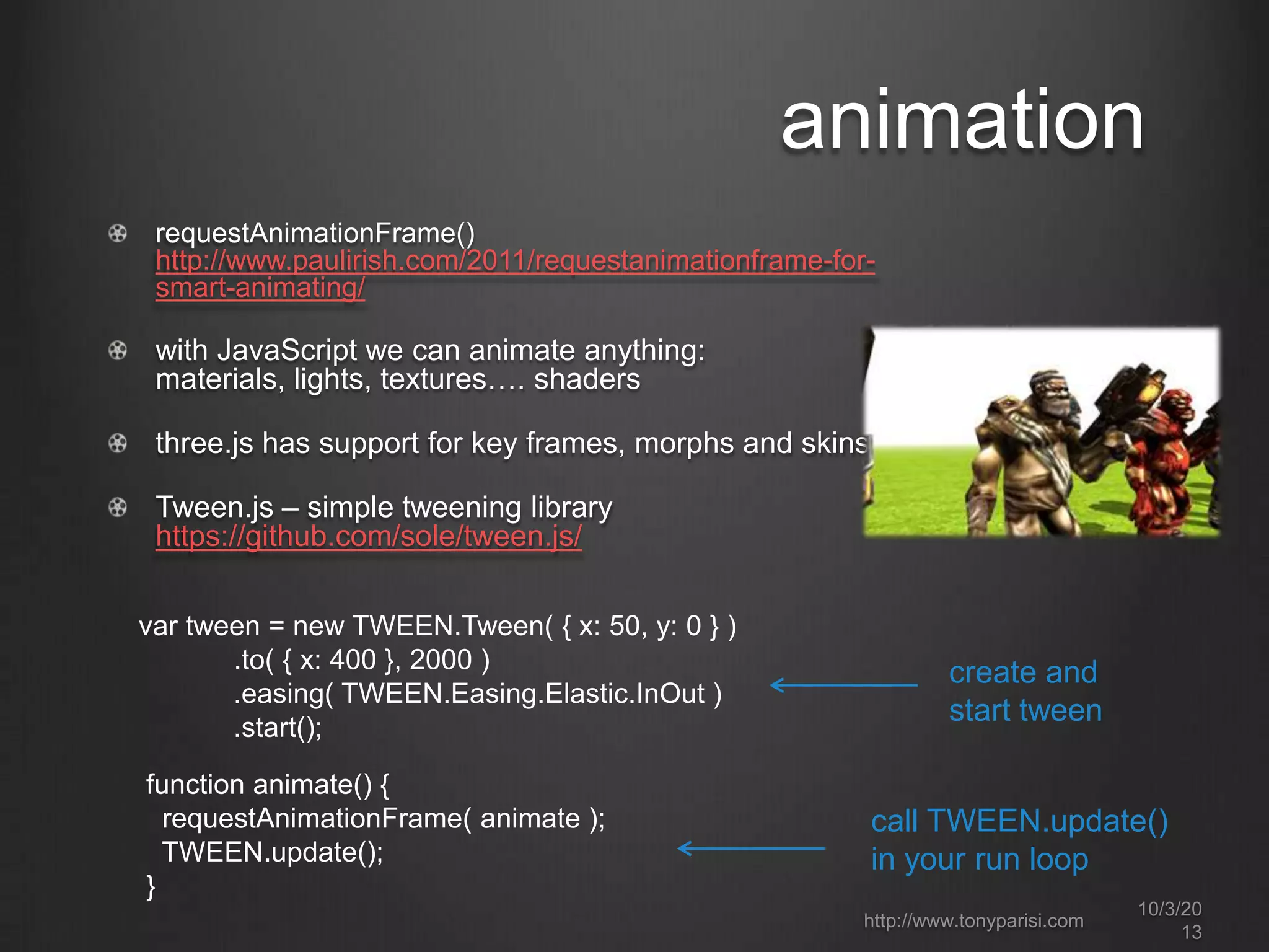 animation
requestAnimationFrame()
http://www.paulirish.com/2011/requestanimationframe-for-
smart-animating/
with JavaScript we can animate anything:
materials, lights, textures…. shaders
three.js has support for key frames, morphs and skins
Tween.js – simple tweening library
https://github.com/sole/tween.js/
var tween = new TWEEN.Tween( { x: 50, y: 0 } )
.to( { x: 400 }, 2000 )
.easing( TWEEN.Easing.Elastic.InOut )
.start();
function animate() {
requestAnimationFrame( animate );
TWEEN.update();
}
create and
start tween
call TWEEN.update()
in your run loop
http://www.tonyparisi.com
10/3/20
13
 