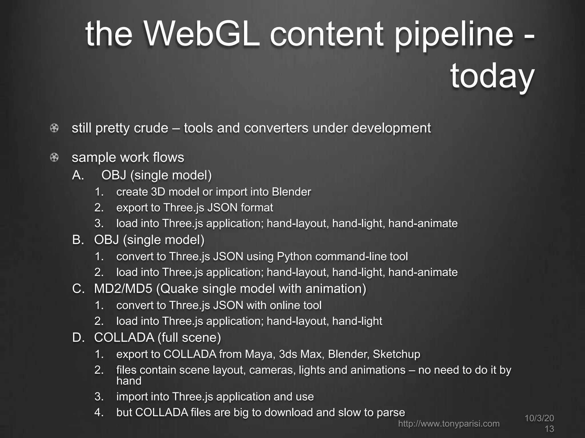 the WebGL content pipeline -
today
still pretty crude – tools and converters under development
sample work flows
A. OBJ (single model)
1. create 3D model or import into Blender
2. export to Three.js JSON format
3. load into Three.js application; hand-layout, hand-light, hand-animate
B. OBJ (single model)
1. convert to Three.js JSON using Python command-line tool
2. load into Three.js application; hand-layout, hand-light, hand-animate
C. MD2/MD5 (Quake single model with animation)
1. convert to Three.js JSON with online tool
2. load into Three.js application; hand-layout, hand-light
D. COLLADA (full scene)
1. export to COLLADA from Maya, 3ds Max, Blender, Sketchup
2. files contain scene layout, cameras, lights and animations – no need to do it by
hand
3. import into Three.js application and use
4. but COLLADA files are big to download and slow to parse 10/3/20
13
http://www.tonyparisi.com
 