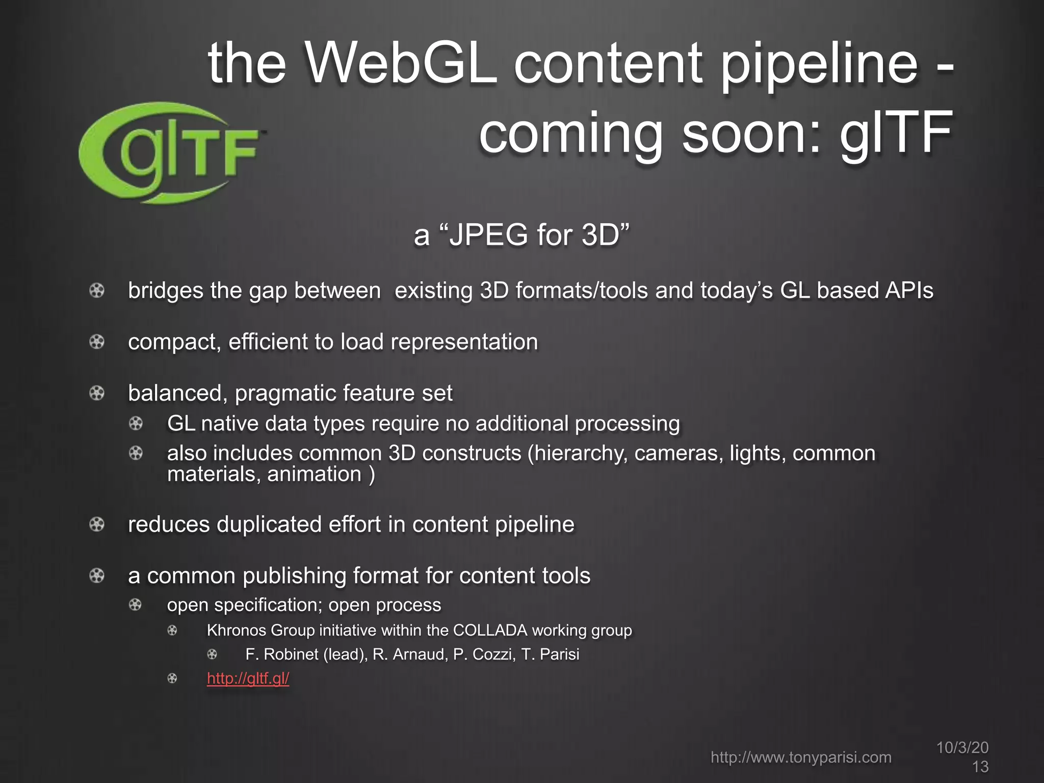 a “JPEG for 3D”
bridges the gap between existing 3D formats/tools and today’s GL based APIs
compact, efficient to load representation
balanced, pragmatic feature set
GL native data types require no additional processing
also includes common 3D constructs (hierarchy, cameras, lights, common
materials, animation )
reduces duplicated effort in content pipeline
a common publishing format for content tools
open specification; open process
Khronos Group initiative within the COLLADA working group
F. Robinet (lead), R. Arnaud, P. Cozzi, T. Parisi
http://gltf.gl/
10/3/20
13
http://www.tonyparisi.com
the WebGL content pipeline -
coming soon: glTF
 
