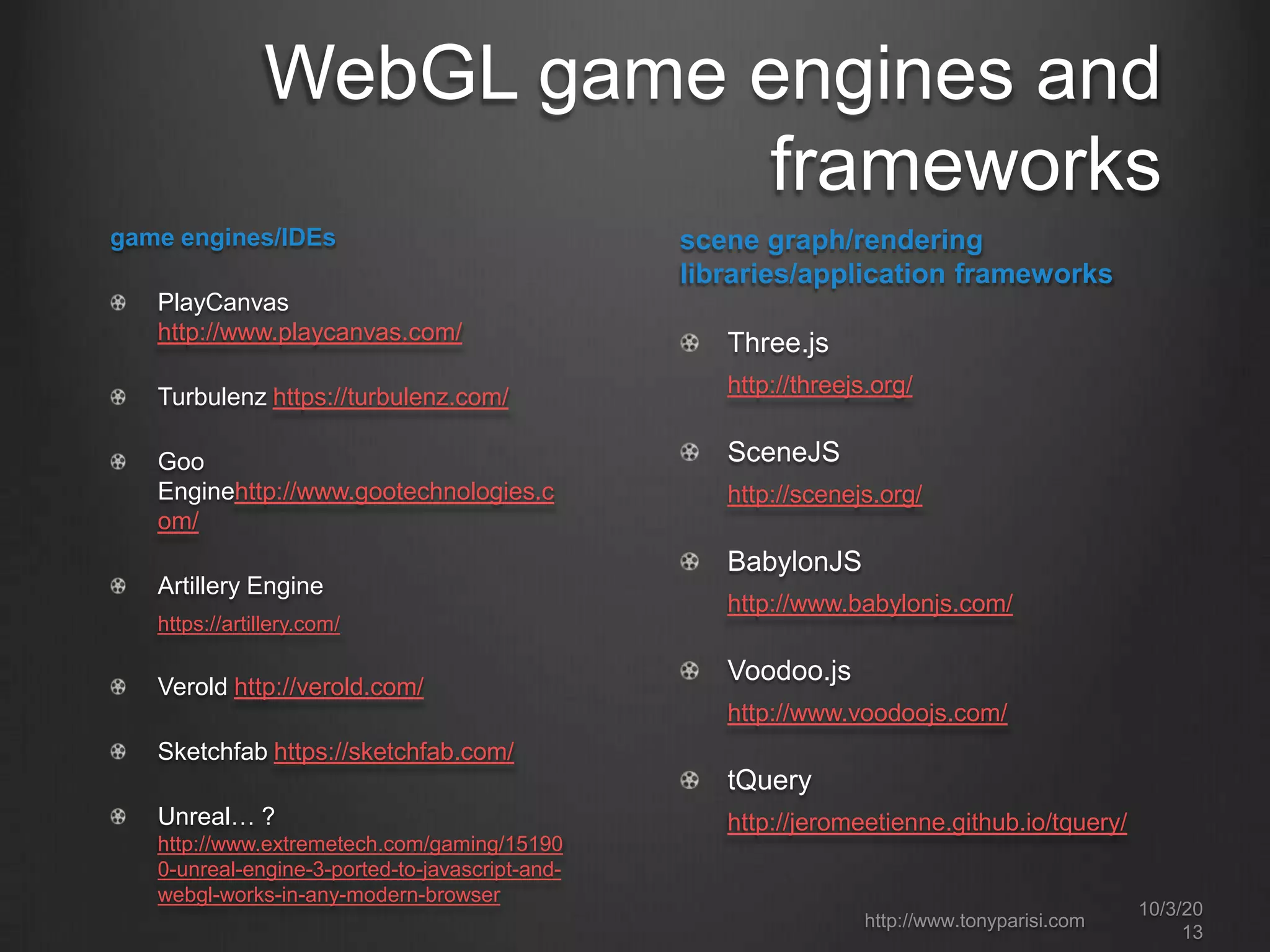 WebGL game engines and
frameworks
10/3/20
13
http://www.tonyparisi.com
game engines/IDEs
PlayCanvas
http://www.playcanvas.com/
Turbulenz https://turbulenz.com/
Goo
Enginehttp://www.gootechnologies.c
om/
Artillery Engine
https://artillery.com/
Verold http://verold.com/
Sketchfab https://sketchfab.com/
Unreal… ?
http://www.extremetech.com/gaming/15190
0-unreal-engine-3-ported-to-javascript-and-
webgl-works-in-any-modern-browser
scene graph/rendering
libraries/application frameworks
Three.js
http://threejs.org/
SceneJS
http://scenejs.org/
BabylonJS
http://www.babylonjs.com/
Voodoo.js
http://www.voodoojs.com/
tQuery
http://jeromeetienne.github.io/tquery/
 