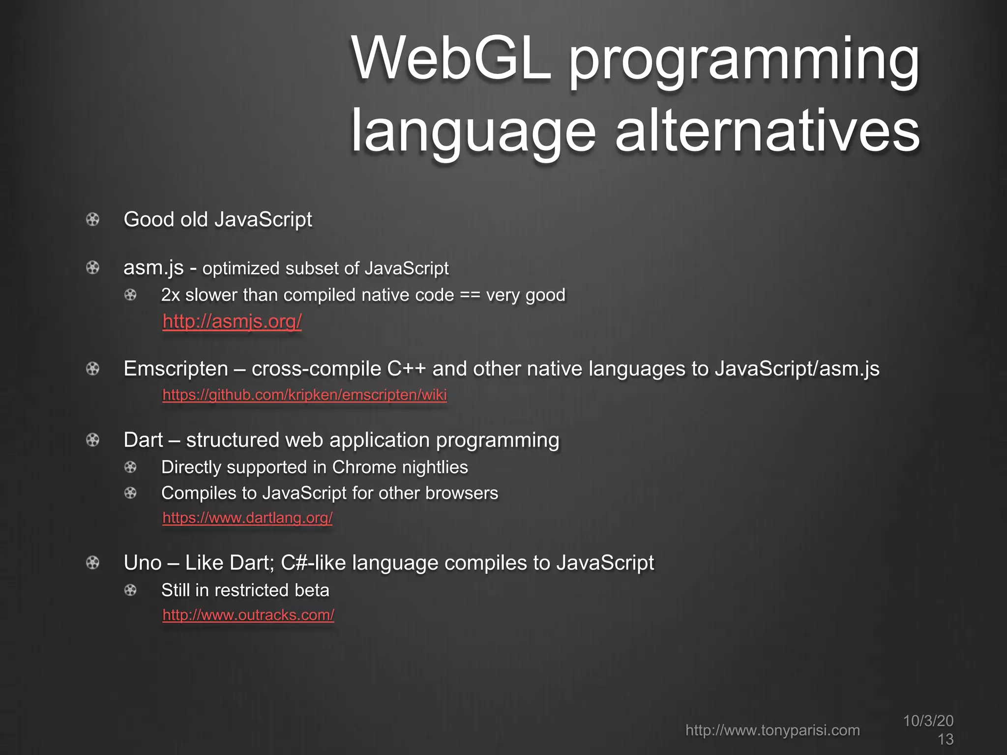 WebGL programming
language alternatives
Good old JavaScript
asm.js - optimized subset of JavaScript
2x slower than compiled native code == very good
http://asmjs.org/
Emscripten – cross-compile C++ and other native languages to JavaScript/asm.js
https://github.com/kripken/emscripten/wiki
Dart – structured web application programming
Directly supported in Chrome nightlies
Compiles to JavaScript for other browsers
https://www.dartlang.org/
Uno – Like Dart; C#-like language compiles to JavaScript
Still in restricted beta
http://www.outracks.com/
10/3/20
13
http://www.tonyparisi.com
 