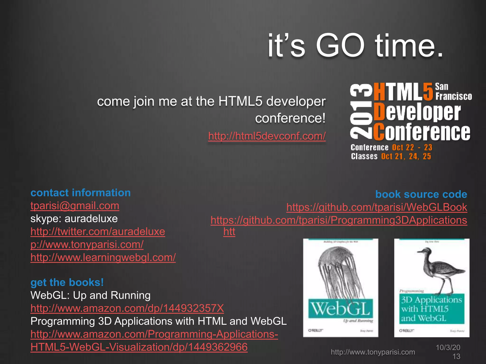 it’s GO time.
come join me at the HTML5 developer
conference!
http://html5devconf.com/
contact information
tparisi@gmail.com
skype: auradeluxe
http://twitter.com/auradeluxe htt
p://www.tonyparisi.com/
http://www.learningwebgl.com/
book source code
https://github.com/tparisi/WebGLBook
https://github.com/tparisi/Programming3DApplications
get the books!
WebGL: Up and Running
http://www.amazon.com/dp/144932357X
Programming 3D Applications with HTML and WebGL
http://www.amazon.com/Programming-Applications-
HTML5-WebGL-Visualization/dp/1449362966 http://www.tonyparisi.com
10/3/20
13
 