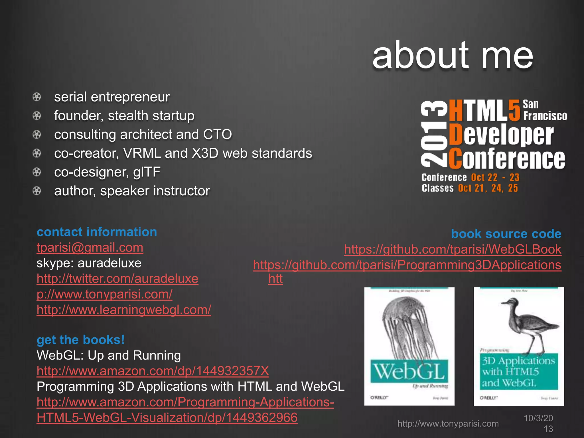 about me
serial entrepreneur
founder, stealth startup
consulting architect and CTO
co-creator, VRML and X3D web standards
co-designer, glTF
author, speaker instructor
contact information
tparisi@gmail.com
skype: auradeluxe
http://twitter.com/auradeluxe htt
p://www.tonyparisi.com/
http://www.learningwebgl.com/
book source code
https://github.com/tparisi/WebGLBook
https://github.com/tparisi/Programming3DApplications
get the books!
WebGL: Up and Running
http://www.amazon.com/dp/144932357X
Programming 3D Applications with HTML and WebGL
http://www.amazon.com/Programming-Applications-
HTML5-WebGL-Visualization/dp/1449362966 http://www.tonyparisi.com
10/3/20
13
 