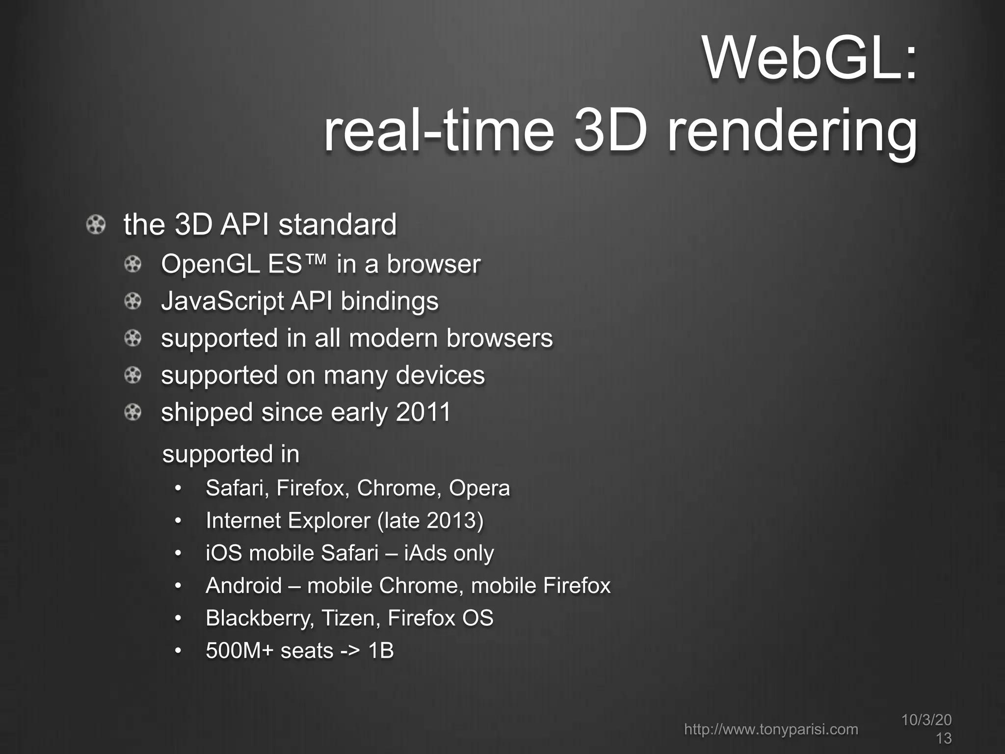 WebGL:
real-time 3D rendering
the 3D API standard
OpenGL ES™ in a browser
JavaScript API bindings
supported in all modern browsers
supported on many devices
shipped since early 2011
supported in
• Safari, Firefox, Chrome, Opera
• Internet Explorer (late 2013)
• iOS mobile Safari – iAds only
• Android – mobile Chrome, mobile Firefox
• Blackberry, Tizen, Firefox OS
• 500M+ seats -> 1B
http://www.tonyparisi.com
10/3/20
13
 