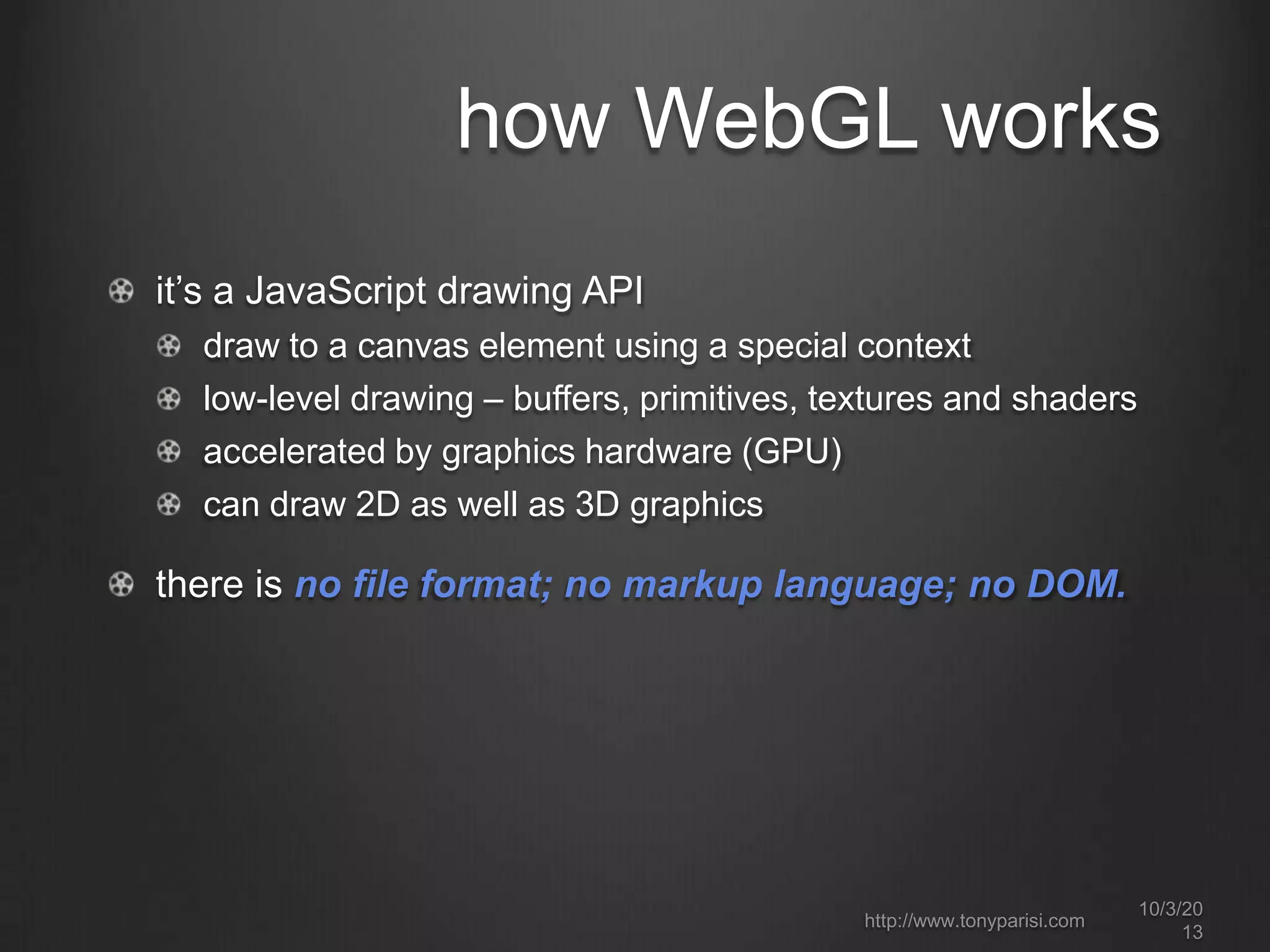 how WebGL works
it’s a JavaScript drawing API
draw to a canvas element using a special context
low-level drawing – buffers, primitives, textures and shaders
accelerated by graphics hardware (GPU)
can draw 2D as well as 3D graphics
there is no file format; no markup language; no DOM.
http://www.tonyparisi.com
10/3/20
13
 