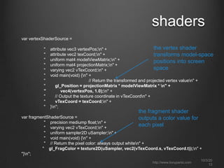 shaders
var vertexShaderSource =
" attribute vec3 vertexPos;n" +
" attribute vec2 texCoord;n" +
" uniform mat4 modelViewMatrix;n" +
" uniform mat4 projectionMatrix;n" +
" varying vec2 vTexCoord;n" +
" void main(void) {n" +
" // Return the transformed and projected vertex valuen" +
" gl_Position = projectionMatrix * modelViewMatrix * n" +
" vec4(vertexPos, 1.0);n" +
" // Output the texture coordinate in vTexCoordn" +
" vTexCoord = texCoord;n" +
" }n";
var fragmentShaderSource =
" precision mediump float;n" +
" varying vec2 vTexCoord;n" +
" uniform sampler2D uSampler;n" +
" void main(void) {n" +
" // Return the pixel color: always output whiten" +
" gl_FragColor = texture2D(uSampler, vec2(vTexCoord.s, vTexCoord.t));n" +
"}n";
the vertex shader
transforms model-space
positions into screen
space
the fragment shader
outputs a color value for
each pixel
http://www.tonyparisi.com
10/3/20
13
 