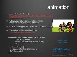 animation
requestAnimationFrame()
http://www.paulirish.com/2011/requestanimationframe-for-
smart-animating/
with JavaScript we can animate anything:
materials, lights, textures…. shaders
three.js has support for key frames, morphs and skins
Tween.js – simple tweening library
https://github.com/sole/tween.js/
var tween = new TWEEN.Tween( { x: 50, y: 0 } )
.to( { x: 400 }, 2000 )
.easing( TWEEN.Easing.Elastic.InOut )
.start();
function animate() {
requestAnimationFrame( animate );
TWEEN.update();
}
create and
start tween
call TWEEN.update()
in your run loop
http://www.tonyparisi.com
10/3/20
13
 