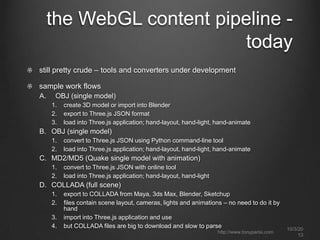 the WebGL content pipeline -
today
still pretty crude – tools and converters under development
sample work flows
A. OBJ (single model)
1. create 3D model or import into Blender
2. export to Three.js JSON format
3. load into Three.js application; hand-layout, hand-light, hand-animate
B. OBJ (single model)
1. convert to Three.js JSON using Python command-line tool
2. load into Three.js application; hand-layout, hand-light, hand-animate
C. MD2/MD5 (Quake single model with animation)
1. convert to Three.js JSON with online tool
2. load into Three.js application; hand-layout, hand-light
D. COLLADA (full scene)
1. export to COLLADA from Maya, 3ds Max, Blender, Sketchup
2. files contain scene layout, cameras, lights and animations – no need to do it by
hand
3. import into Three.js application and use
4. but COLLADA files are big to download and slow to parse 10/3/20
13
http://www.tonyparisi.com
 