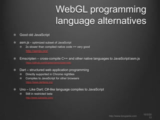 WebGL programming
language alternatives
Good old JavaScript
asm.js - optimized subset of JavaScript
2x slower than compiled native code == very good
http://asmjs.org/
Emscripten – cross-compile C++ and other native languages to JavaScript/asm.js
https://github.com/kripken/emscripten/wiki
Dart – structured web application programming
Directly supported in Chrome nightlies
Compiles to JavaScript for other browsers
https://www.dartlang.org/
Uno – Like Dart; C#-like language compiles to JavaScript
Still in restricted beta
http://www.outracks.com/
10/3/20
13
http://www.tonyparisi.com
 