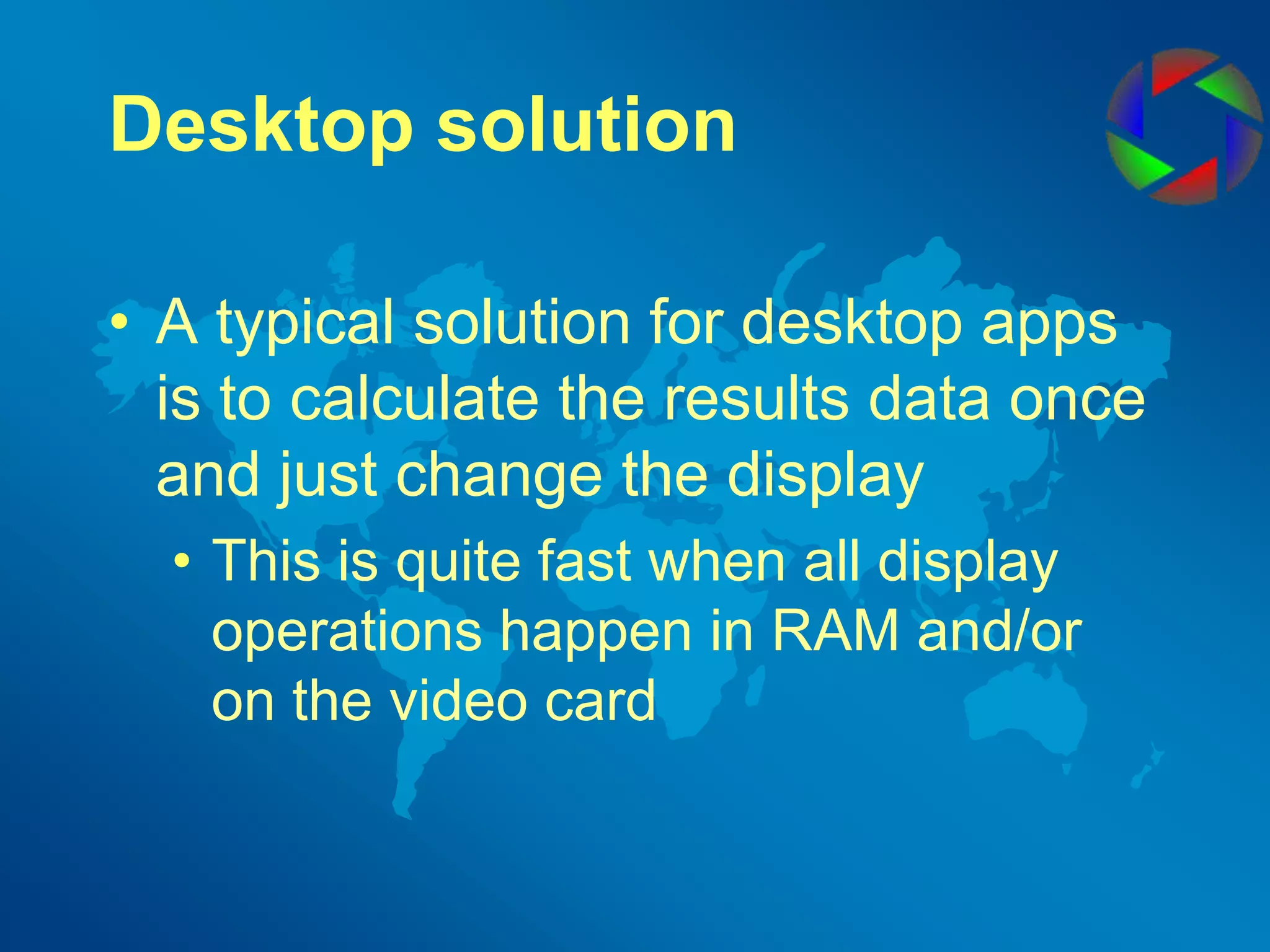 Desktop solutionA typical solution for desktop apps is to calculate the results data once and just change the displayThis is quite fast when all display operations happen in RAM and/or on the video card