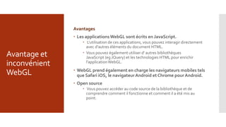 Avantage et
inconvénient
WebGL
Avantages
 Les applicationsWebGL sont écrits en JavaScript.
 L'utilisation de ces applications, vous pouvez interagir directement
avec d'autres éléments du document HTML.
 Vous pouvez également utiliser d' autres bibliothèques
JavaScript (eg JQuery) et les technologies HTML pour enrichir
l'applicationWebGL.
 WebGL prend également en charge les navigateurs mobiles tels
que Safari iOS, le navigateurAndroid et Chrome pour Android.
 Open source
 Vous pouvez accéder au code source de la bibliothèque et de
comprendre comment il fonctionne et comment il a été mis au
point.
 