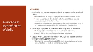 Avantage et
inconvénient
WebGL
Avantages
 JavaScript est une composante demi-programmation et demi-
HTML.
 Pour exécuter ce script, il n'y a pas besoin de compiler le fichier
 vous pouvez ouvrir directement le fichier en utilisant l'un des
navigateurs et vérifier le résultat.
 Les applicationsWebGL sont développées en utilisant JavaScript, il
n'y a pas besoin de compiler des applicationsWebGL ainsi.
 JavaScript supporte la gestion automatique de la mémoire.
 Il n'y a pas besoin d'allocation manuelle de la mémoire.
 WebGL hérite de cette fonctionnalité de JavaScript.
 DepuisWebGL est intégré dans HTML 5, il n'y a pas besoin de
configuration supplémentaire.
 Pour écrire une applicationWebGL, tout ce dont vous avez besoin
est un éditeur de texte et un navigateur Web.
 