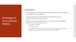 Avantage et
inconvénient
WebGL
Inconvénients
 La configuration Hardware requise est importante, notamment au
niveau de la carte graphique.
 Certains pilotes de carte graphique sont bloqués car la
compatibilité n'a pas été assurée
 WebGL est basée sur OpenGL ES2.0 Certaines fonctionnalités
d'OpenGL y sont absentes, dont :
 Le selection Buffer
 Les textures 3D
 Les shaders :WebGL n'utilise que le vertex shader et le fragment
shader. On ne peut pas modifier le geometry shader
 