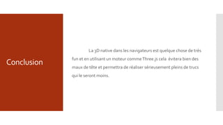 Conclusion
La 3D native dans les navigateurs est quelque chose de très
fun et en utilisant un moteur commeThree.js cela évitera bien des
maux de tête et permettra de réaliser sérieusement pleins de trucs
qui le seront moins.
 