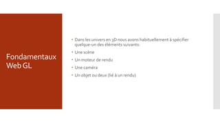 Fondamentaux
WebGL
 Dans les univers en 3D nous avons habituellement à spécifier
quelque-un des éléments suivants:
 Une scène
 Un moteur de rendu
 Une caméra
 Un objet ou deux (lié à un rendu)
 