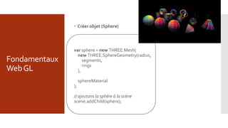 Fondamentaux
WebGL
 Créer objet (Sphere)
var sphere = new THREE.Mesh(
new THREE.SphereGeometry(radius,
segments,
rings
),
sphereMaterial
);
// ajoutons la sphère à la scène
scene.addChild(sphere);
 
