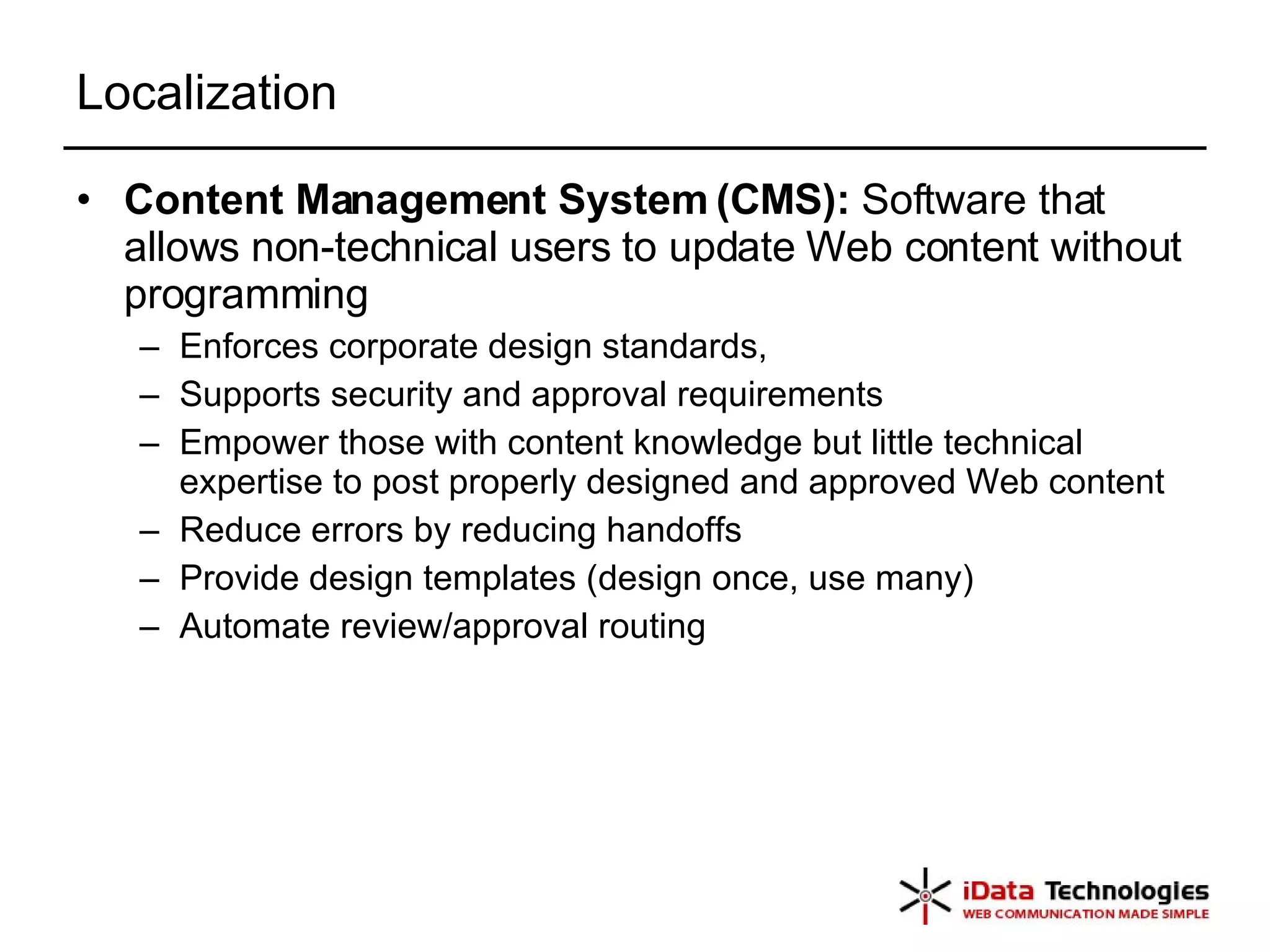 Localization Content Management System (CMS):  Software that allows non-technical users to update Web content without programming Enforces corporate design standards, Supports security and approval requirements Empower those with content knowledge but little technical expertise to post properly designed and approved Web content Reduce errors by reducing handoffs Provide design templates (design once, use many) Automate review/approval routing 