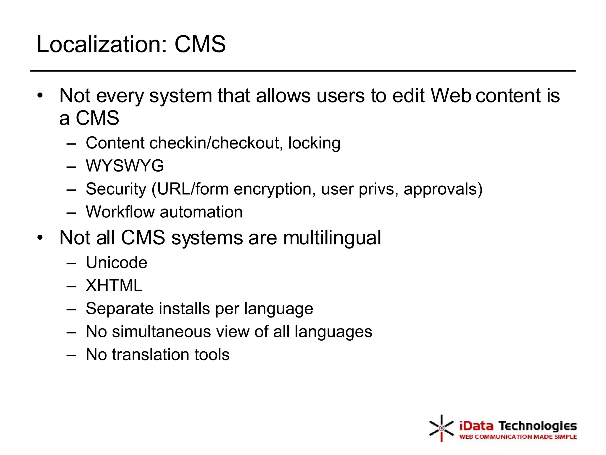 Localization: CMS Not every system that allows users to edit Web content is a CMS Content checkin/checkout, locking WYSWYG Security (URL/form encryption, user privs, approvals) Workflow automation Not all CMS systems are multilingual Unicode XHTML Separate installs per language No simultaneous view of all languages No translation tools 