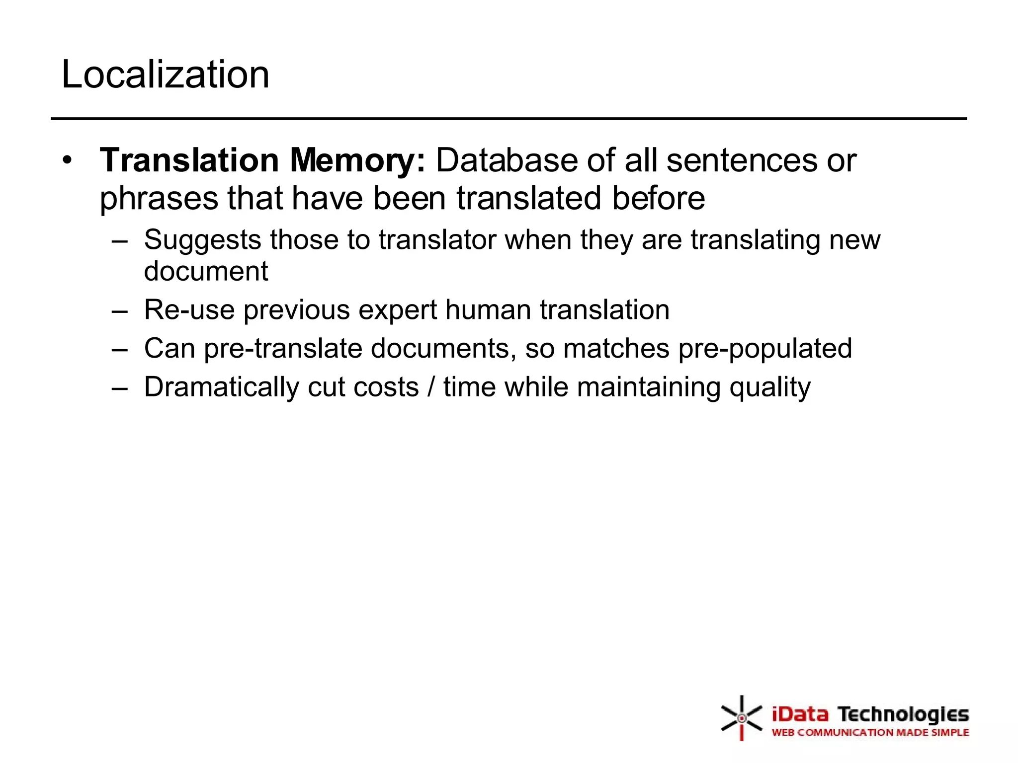 Localization Translation Memory:  Database of all sentences or phrases that have been translated before Suggests those to translator when they are translating new document Re-use previous expert human translation Can pre-translate documents, so matches pre-populated Dramatically cut costs / time while maintaining quality 