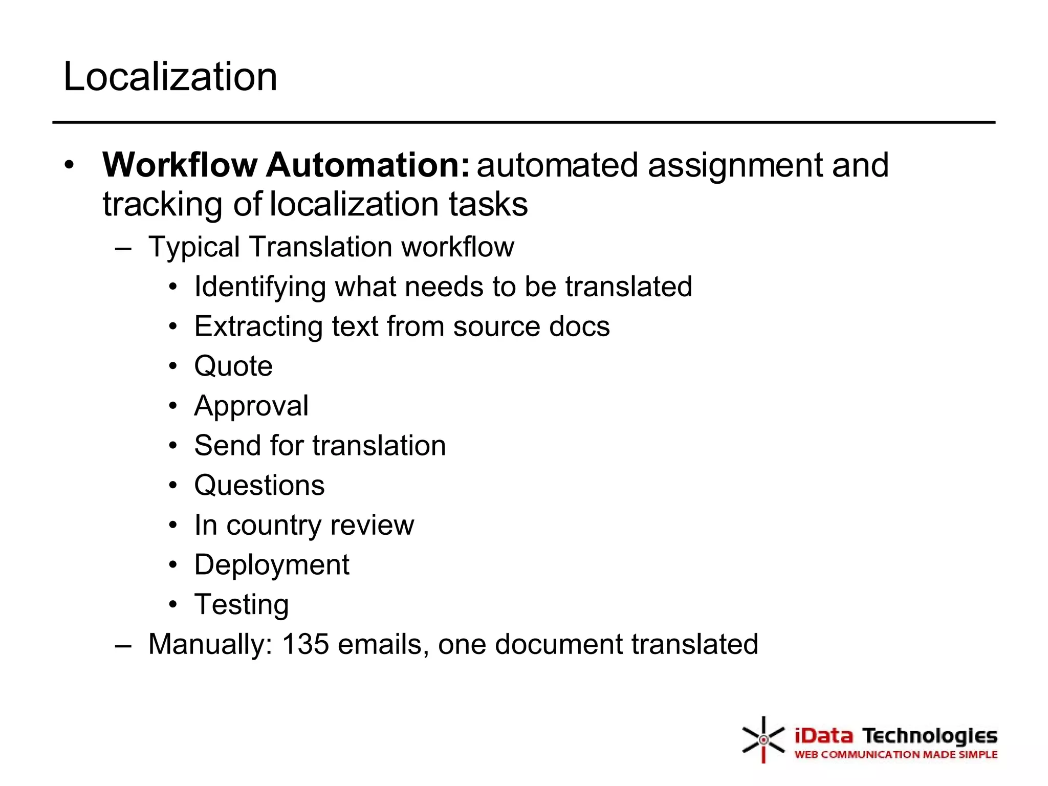 Localization Workflow Automation:  automated assignment and tracking of localization tasks Typical Translation workflow Identifying what needs to be translated Extracting text from source docs Quote Approval Send for translation Questions In country review Deployment Testing Manually: 135 emails, one document translated 