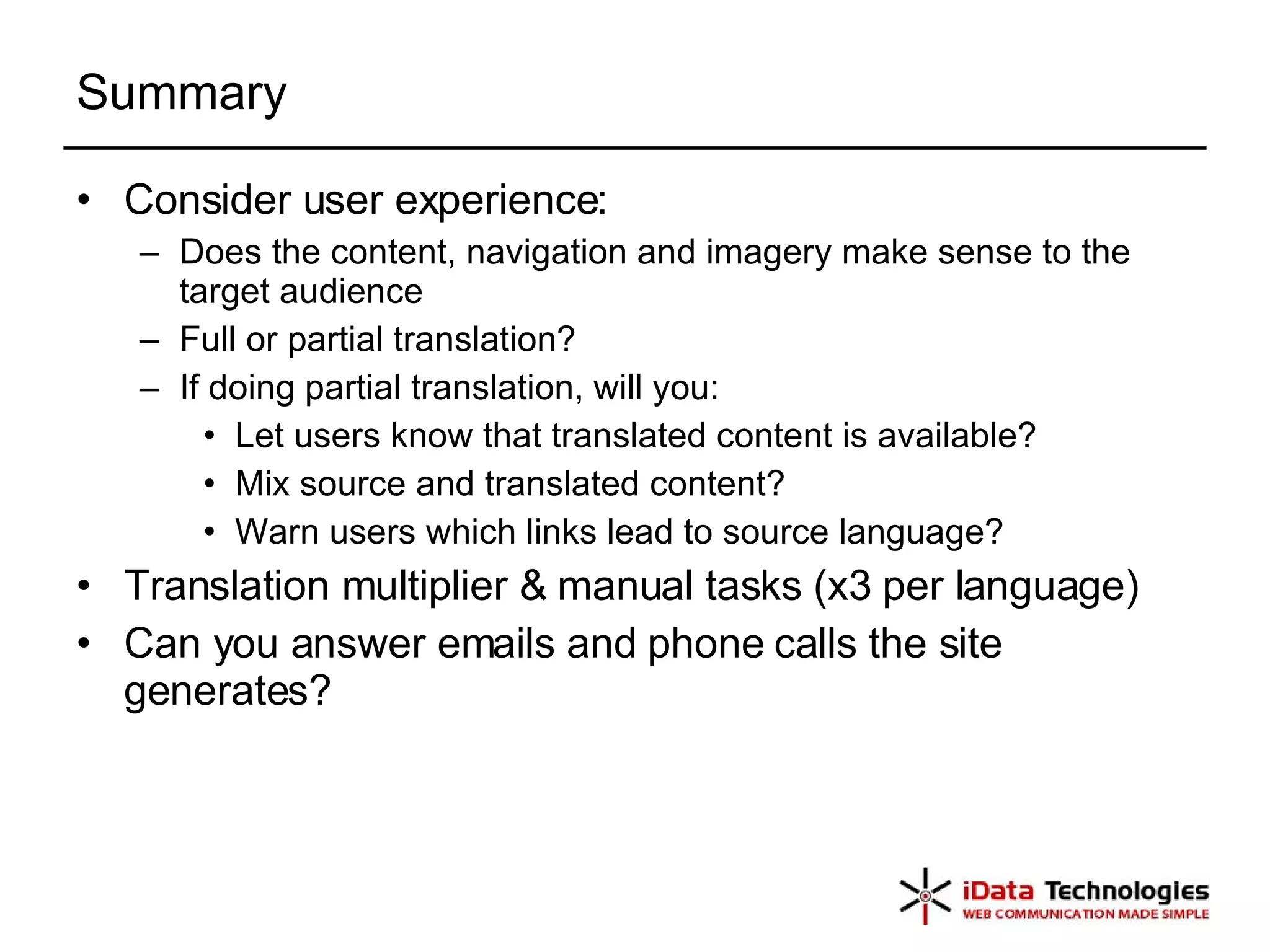 Summary Consider user experience: Does the content, navigation and imagery make sense to the target audience Full or partial translation? If doing partial translation, will you: Let users know that translated content is available? Mix source and translated content? Warn users which links lead to source language? Translation multiplier & manual tasks (x3 per language) Can you answer emails and phone calls the site generates? 