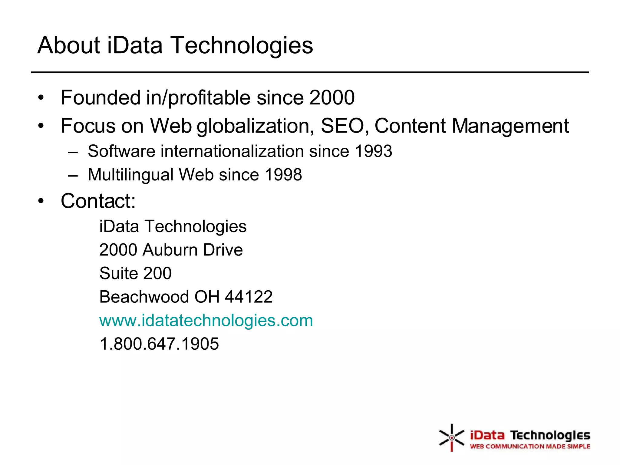 About iData Technologies Founded in/profitable since 2000 Focus on Web globalization, SEO, Content Management Software internationalization since 1993 Multilingual Web since 1998 Contact: iData Technologies 2000 Auburn Drive Suite 200 Beachwood OH 44122 www.idatatechnologies.com 1.800.647.1905  