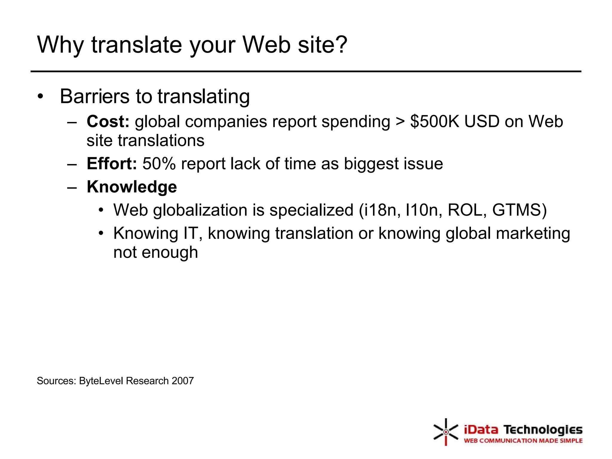 Why translate your Web site? Barriers to translating Cost:  global companies report spending > $500K USD on Web site translations Effort:  50% report lack of time as biggest issue Knowledge Web globalization is specialized (i18n, l10n, ROL, GTMS) Knowing IT, knowing translation or knowing global marketing not enough Sources: ByteLevel Research 2007 