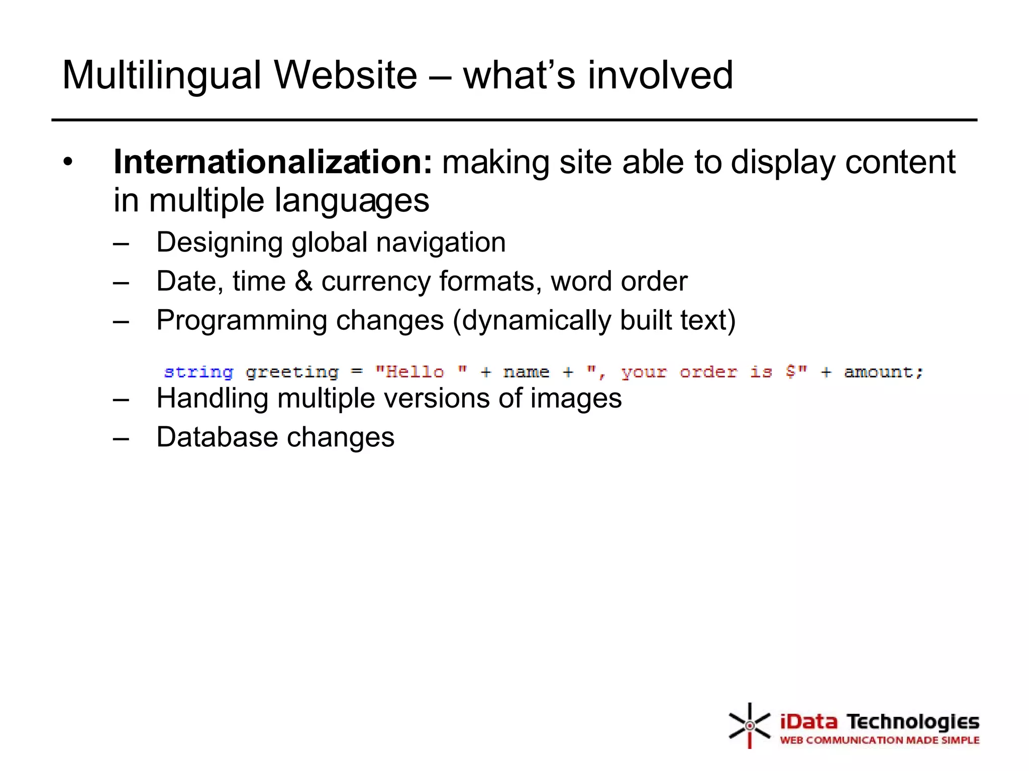 Multilingual Website – what’s involved Internationalization:  making site able to display content in multiple languages  Designing global navigation Date, time & currency formats, word order  Programming changes (dynamically built text) Handling multiple versions of images Database changes 